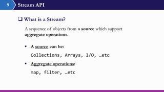 Stream API9
 What is a Stream?
A sequence of objects from a source which support
aggregate operations.
 A source can be:
Collections, Arrays, I/O, …etc
 Aggregate operations:
map, filter, …etc
 