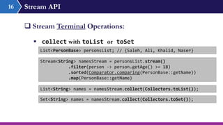 Stream API16
 Stream Terminal Operations:
 collect with toList or toSet
List<PersonBase> personsList; // {Saleh, Ali, Khalid, Naser}
Stream<String> namesStream = personsList.stream()
.filter(person -> person.getAge() >= 18)
.sorted(Comparator.comparing(PersonBase::getName))
.map(PersonBase::getName)
List<String> names = namesStream.collect(Collectors.toList());
Set<String> names = namesStream.collect(Collectors.toSet());
 