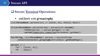 Stream API17
 Stream Terminal Operations:
 collect with groupingBy
List<PersonBase> personsList; // {Saleh, Ali, Khalid, Naser}
Stream<PersonBase> personsStream = personsList.stream()
.filter(person -> person.getAge() >= 18)
.sorted(Comparator.comparing(PersonBase::getName))
Map<String, List<PersonBase>> persons = personsStream
.collect(Collectors.groupingBy(PersonBase::getBloodType));
persons => {
“A+” : [Saleh, Ali],
“B” : [Naser]
}
 