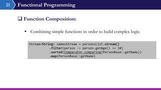 Functional Programming
 Combining simple functions in order to build complex logic.
 Function Composition:
21
Stream<String> namesStream = personsList.stream()
.filter(person -> person.getAge() >= 18)
.sorted(Comparator.comparing(PersonBase::getName))
.map(PersonBase::getName)
 