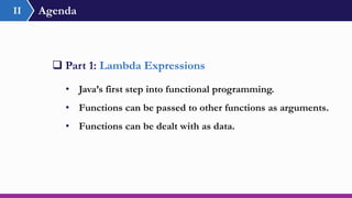 Agenda
 Part 1: Lambda Expressions
• Java’s first step into functional programming.
• Functions can be passed to other functions as arguments.
• Functions can be dealt with as data.
II
 