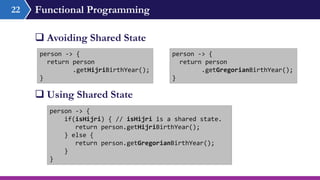 Functional Programming
 Avoiding Shared State
22
person -> {
return person
.getHijriBirthYear();
}
person -> {
if(isHijri) { // isHijri is a shared state.
return person.getHijriBirthYear();
} else {
return person.getGregorianBirthYear();
}
}
 Using Shared State
person -> {
return person
.getGregorianBirthYear();
}
 