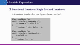 Lambda Expressions3
 Functional Interface (Single Method Interface):
@FunctionalInterface
public interface Comparator<T> {
int compare(T right, T left);
}
// Lambda: (right, left) -> 0;
@FunctionalInterface
public interface Function<T,R> {
R apply(T t);
}
// Lambda: (t) -> r;
A functional interface has exactly one abstract method.
 