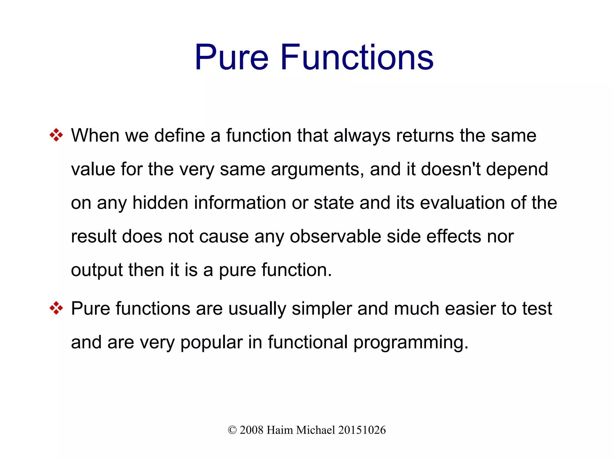 © 2008 Haim Michael 20151026 Pure Functions  When we define a function that always returns the same value for the very same arguments, and it doesn't depend on any hidden information or state and its evaluation of the result does not cause any observable side effects nor output then it is a pure function.  Pure functions are usually simpler and much easier to test and are very popular in functional programming. 