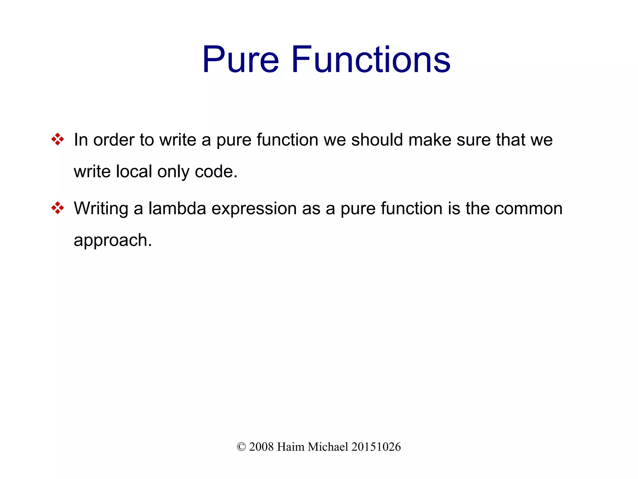 © 2008 Haim Michael 20151026 Pure Functions  In order to write a pure function we should make sure that we write local only code.  Writing a lambda expression as a pure function is the common approach. 