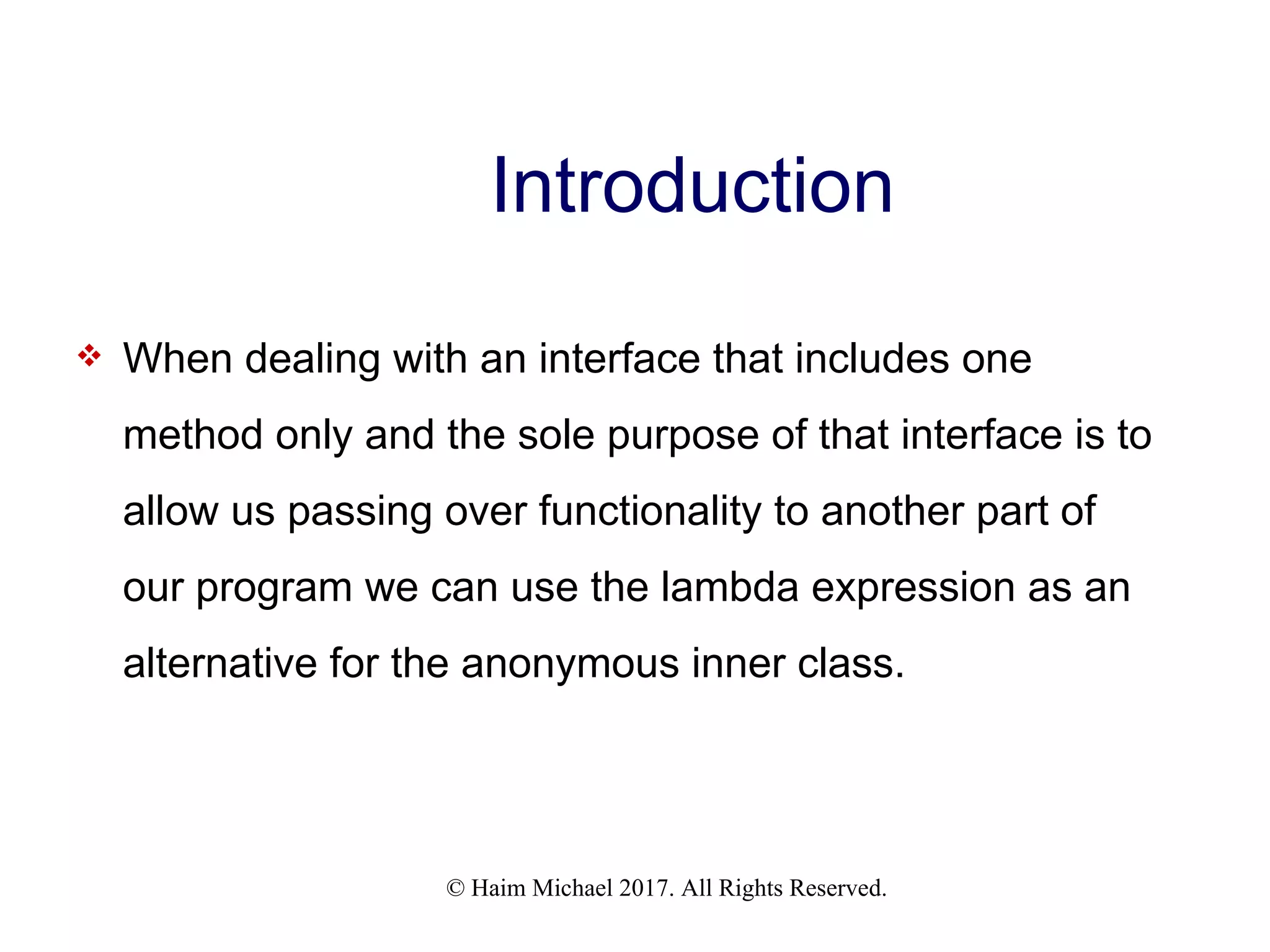 © Haim Michael 2017. All Rights Reserved. Introduction  When dealing with an interface that includes one method only and the sole purpose of that interface is to allow us passing over functionality to another part of our program we can use the lambda expression as an alternative for the anonymous inner class. 