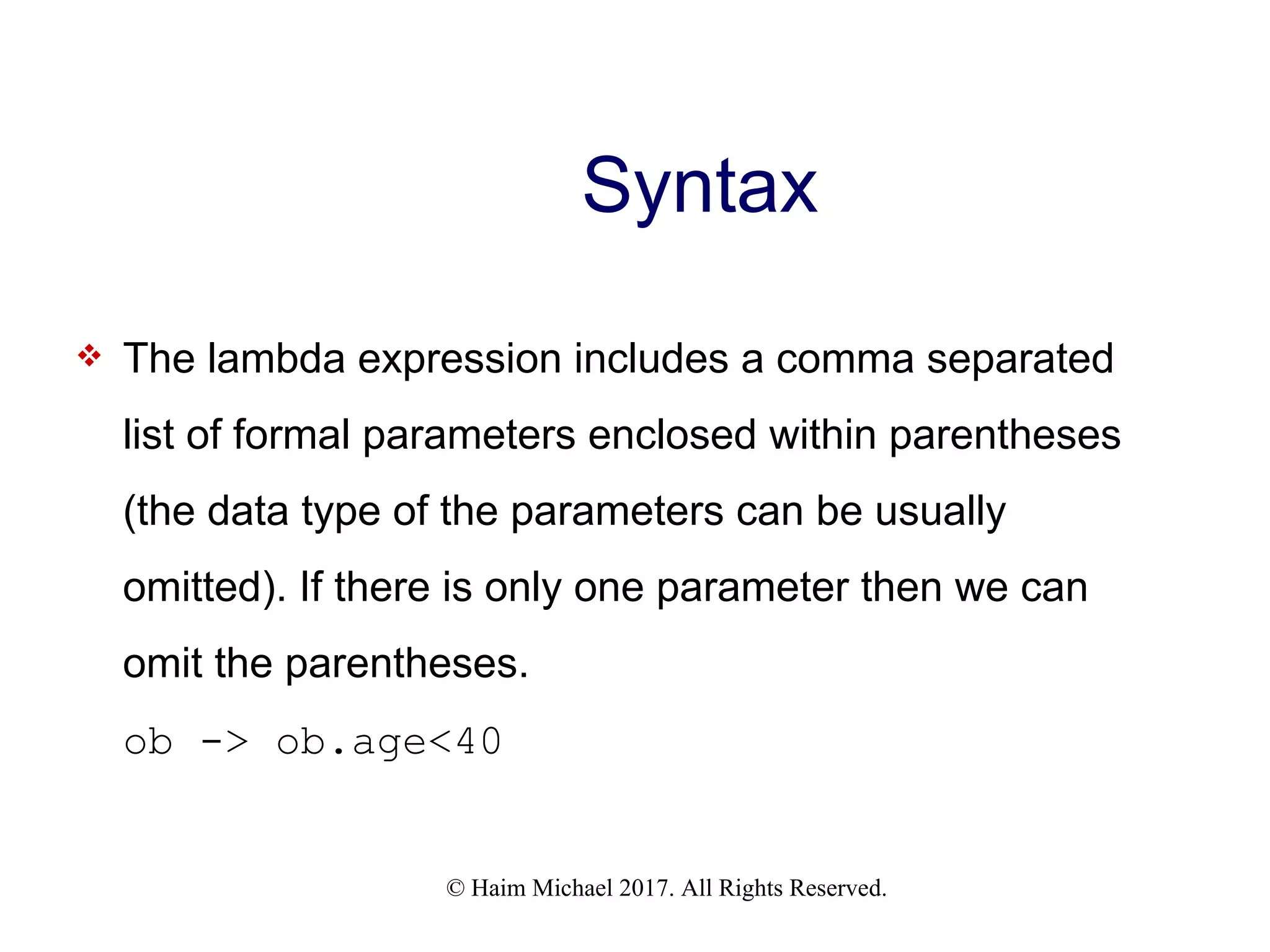 © Haim Michael 2017. All Rights Reserved. Syntax  The lambda expression includes a comma separated list of formal parameters enclosed within parentheses (the data type of the parameters can be usually omitted). If there is only one parameter then we can omit the parentheses. ob -> ob.age<40 