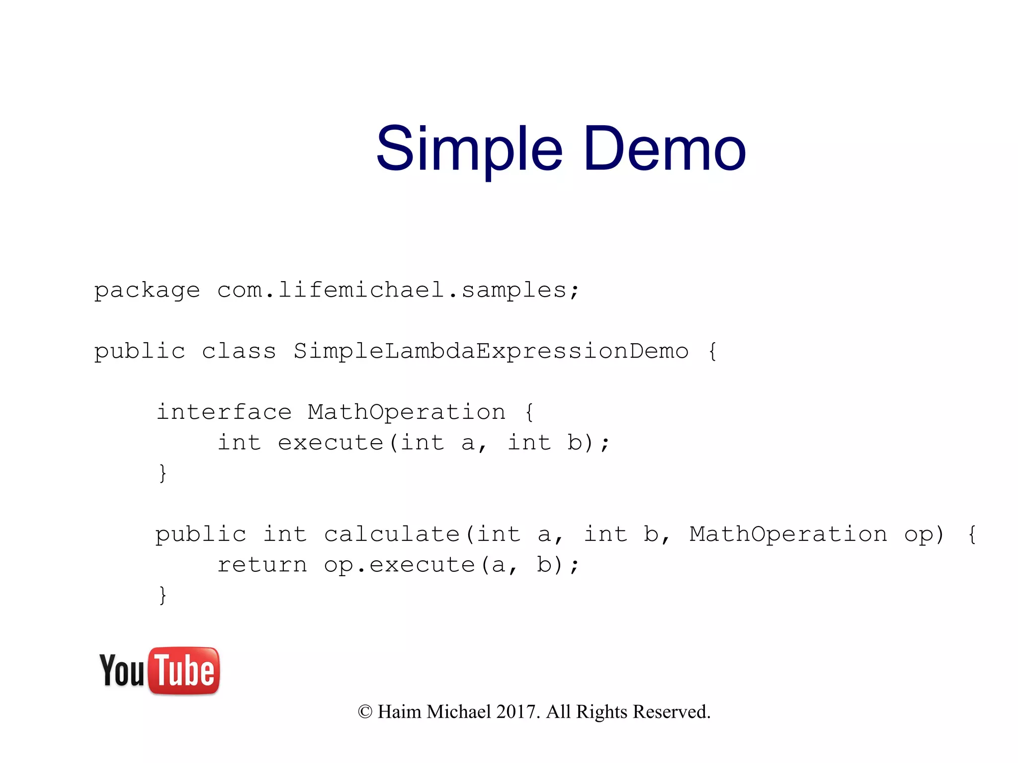 © Haim Michael 2017. All Rights Reserved. Simple Demo package com.lifemichael.samples; public class SimpleLambdaExpressionDemo { interface MathOperation { int execute(int a, int b); } public int calculate(int a, int b, MathOperation op) { return op.execute(a, b); } 