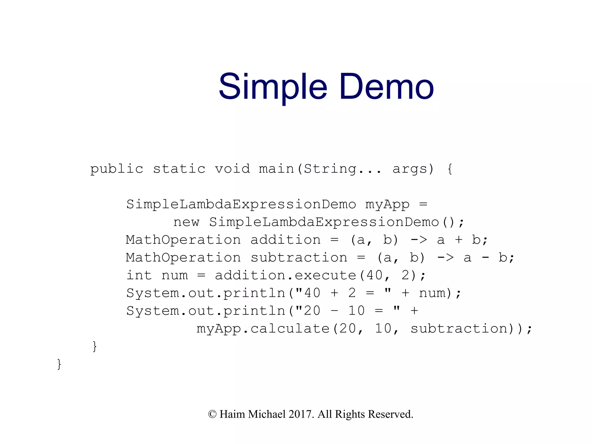 © Haim Michael 2017. All Rights Reserved. Simple Demo public static void main(String... args) { SimpleLambdaExpressionDemo myApp = new SimpleLambdaExpressionDemo(); MathOperation addition = (a, b) -> a + b; MathOperation subtraction = (a, b) -> a - b; int num = addition.execute(40, 2); System.out.println("40 + 2 = " + num); System.out.println("20 – 10 = " + myApp.calculate(20, 10, subtraction)); } } 
