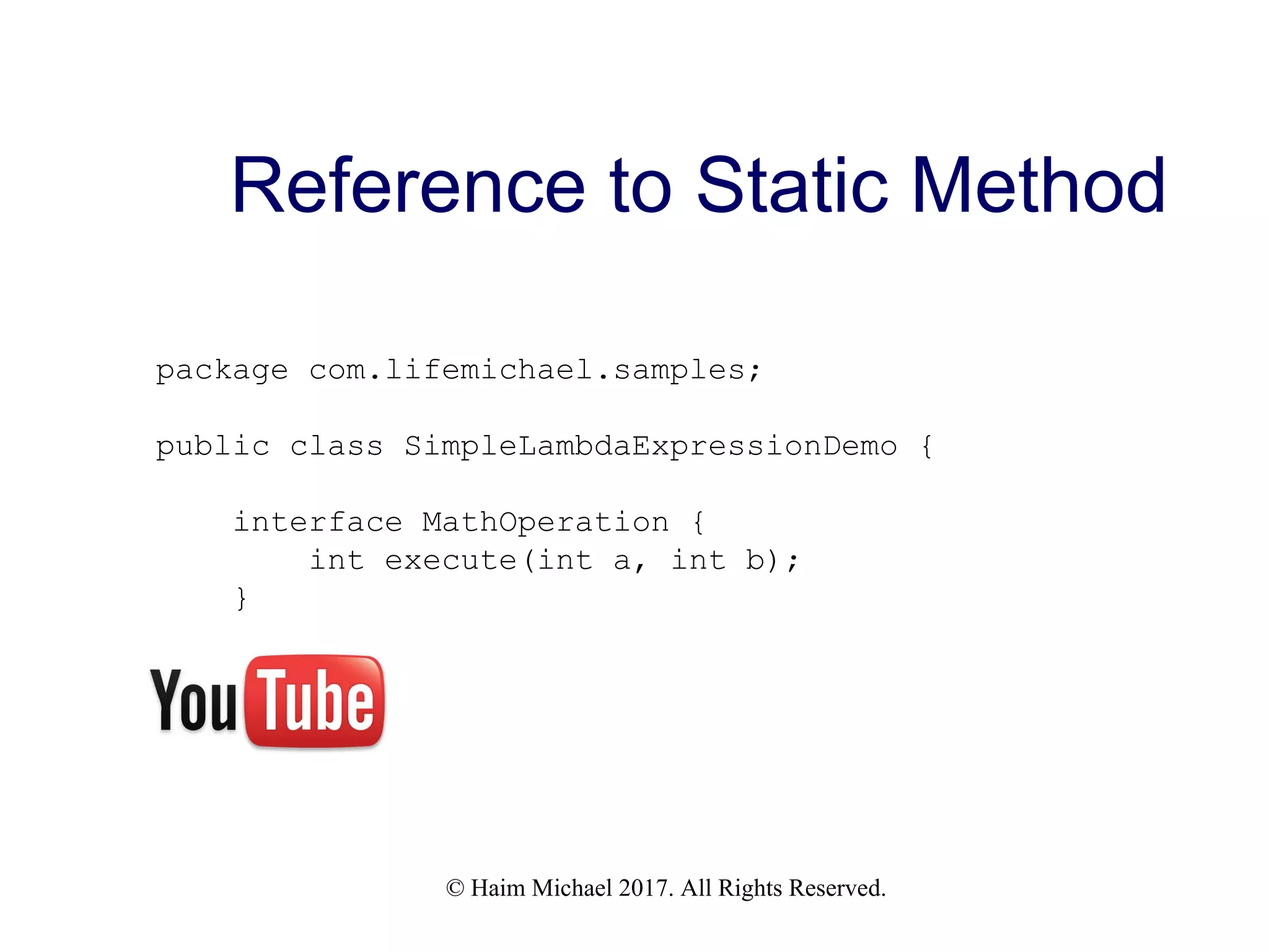 © Haim Michael 2017. All Rights Reserved. Reference to Static Method package com.lifemichael.samples; public class SimpleLambdaExpressionDemo { interface MathOperation { int execute(int a, int b); } 