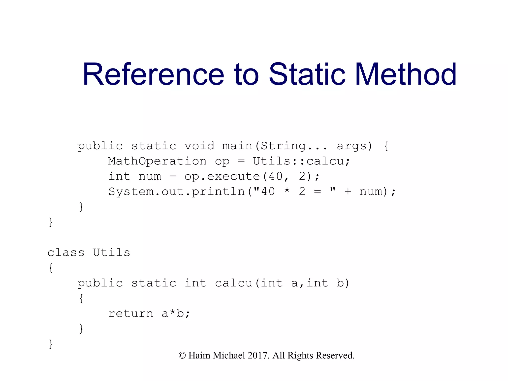© Haim Michael 2017. All Rights Reserved. Reference to Static Method public static void main(String... args) { MathOperation op = Utils::calcu; int num = op.execute(40, 2); System.out.println("40 * 2 = " + num); } } class Utils { public static int calcu(int a,int b) { return a*b; } } 