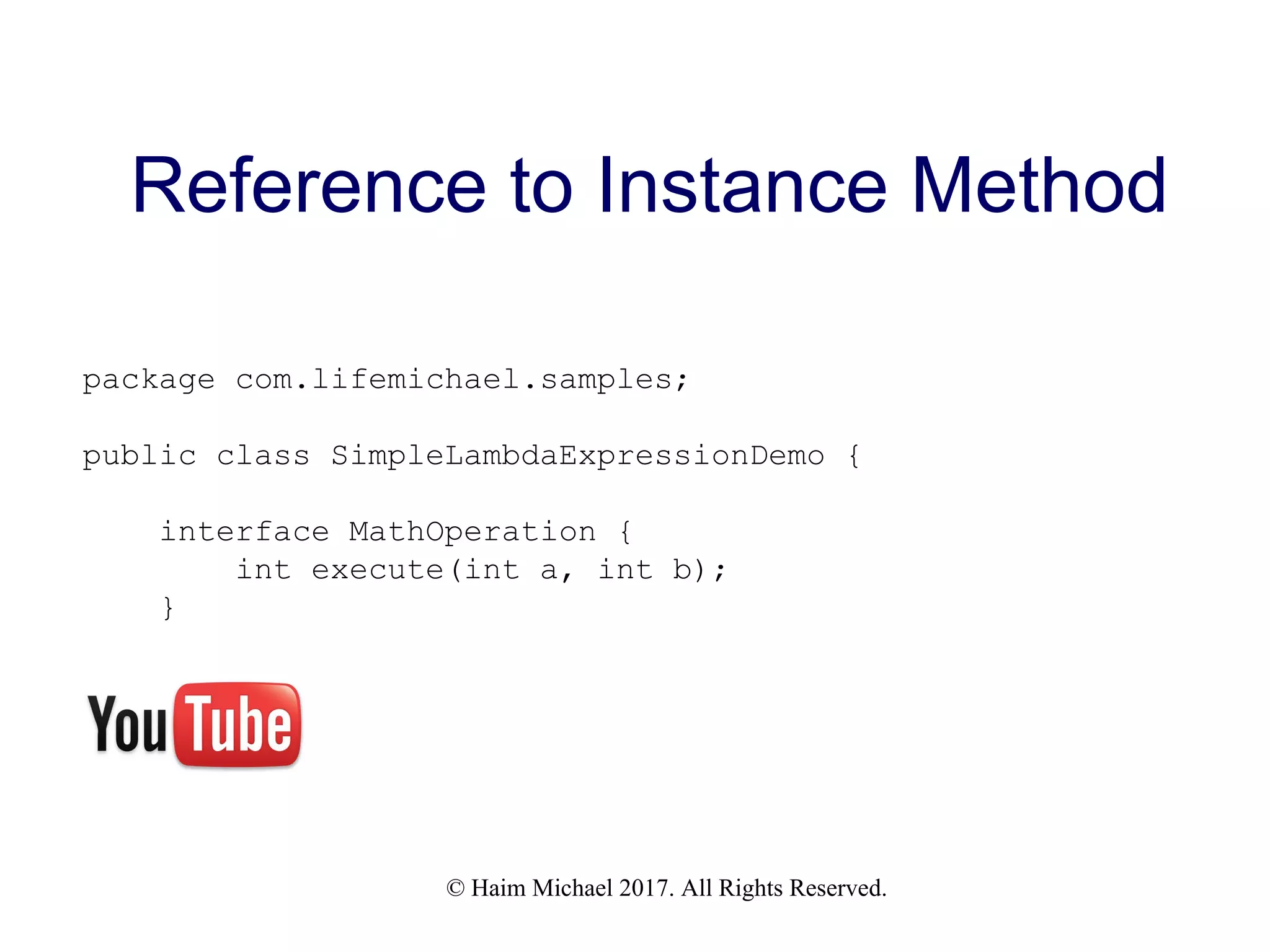 © Haim Michael 2017. All Rights Reserved. Reference to Instance Method package com.lifemichael.samples; public class SimpleLambdaExpressionDemo { interface MathOperation { int execute(int a, int b); } 