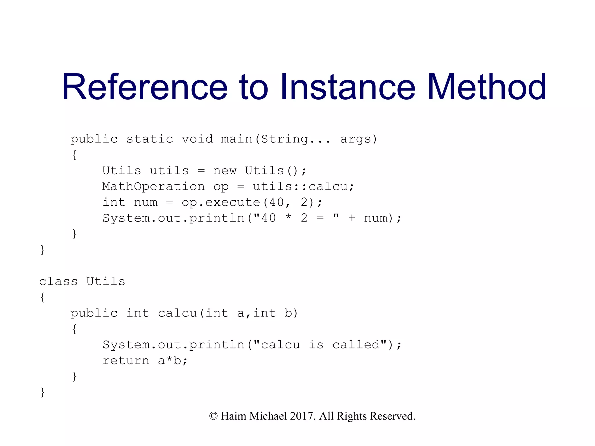 © Haim Michael 2017. All Rights Reserved. Reference to Instance Method public static void main(String... args) { Utils utils = new Utils(); MathOperation op = utils::calcu; int num = op.execute(40, 2); System.out.println("40 * 2 = " + num); } } class Utils { public int calcu(int a,int b) { System.out.println("calcu is called"); return a*b; } } 