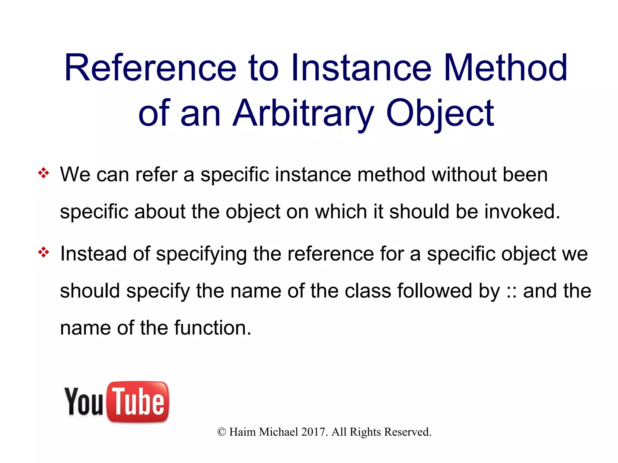 © Haim Michael 2017. All Rights Reserved. Reference to Instance Method of an Arbitrary Object  We can refer a specific instance method without been specific about the object on which it should be invoked.  Instead of specifying the reference for a specific object we should specify the name of the class followed by :: and the name of the function. 