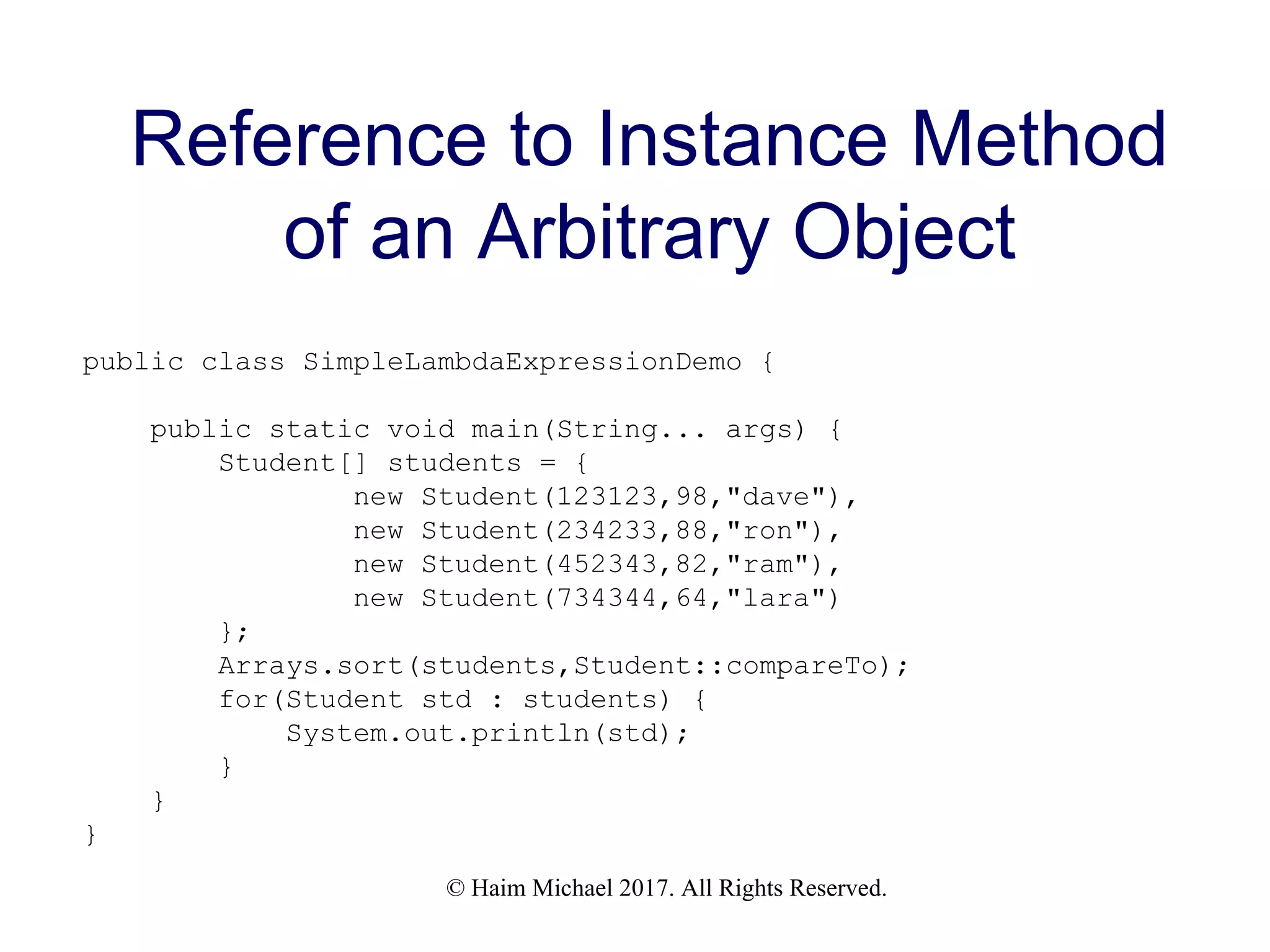 © Haim Michael 2017. All Rights Reserved. Reference to Instance Method of an Arbitrary Object public class SimpleLambdaExpressionDemo { public static void main(String... args) { Student[] students = { new Student(123123,98,"dave"), new Student(234233,88,"ron"), new Student(452343,82,"ram"), new Student(734344,64,"lara") }; Arrays.sort(students,Student::compareTo); for(Student std : students) { System.out.println(std); } } } 