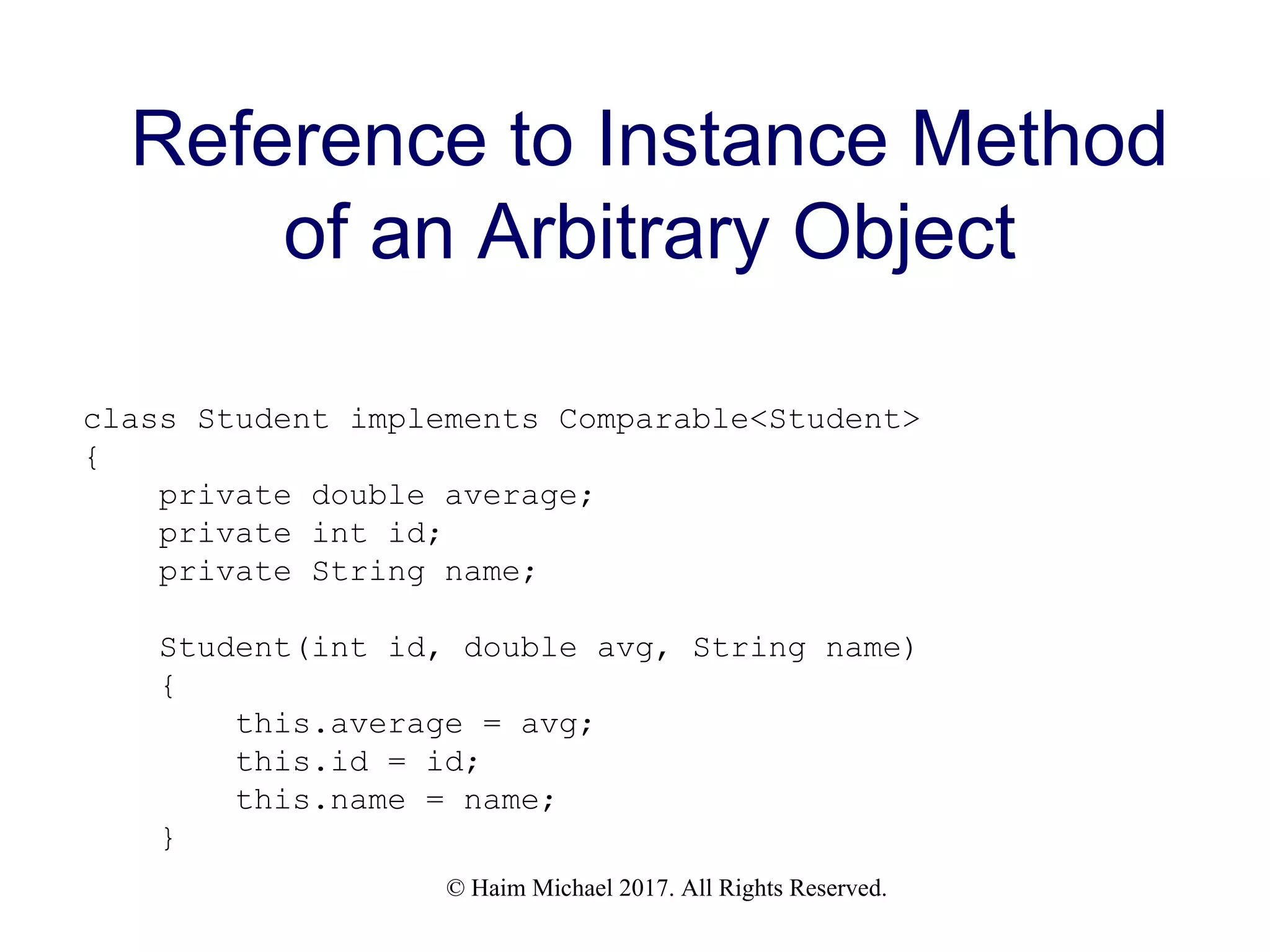 © Haim Michael 2017. All Rights Reserved. Reference to Instance Method of an Arbitrary Object class Student implements Comparable<Student> { private double average; private int id; private String name; Student(int id, double avg, String name) { this.average = avg; this.id = id; this.name = name; } 