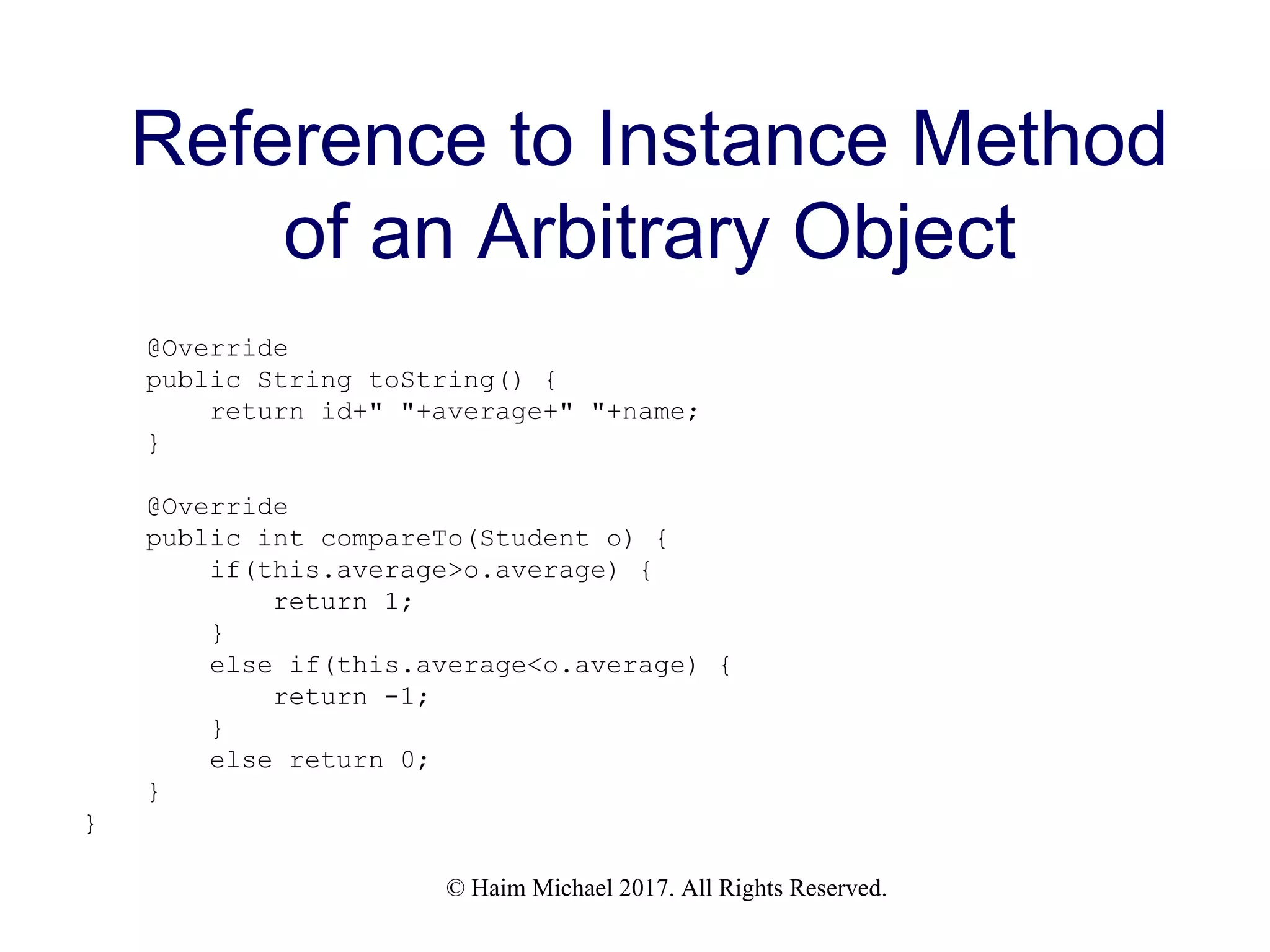 © Haim Michael 2017. All Rights Reserved. Reference to Instance Method of an Arbitrary Object @Override public String toString() { return id+" "+average+" "+name; } @Override public int compareTo(Student o) { if(this.average>o.average) { return 1; } else if(this.average<o.average) { return -1; } else return 0; } } 