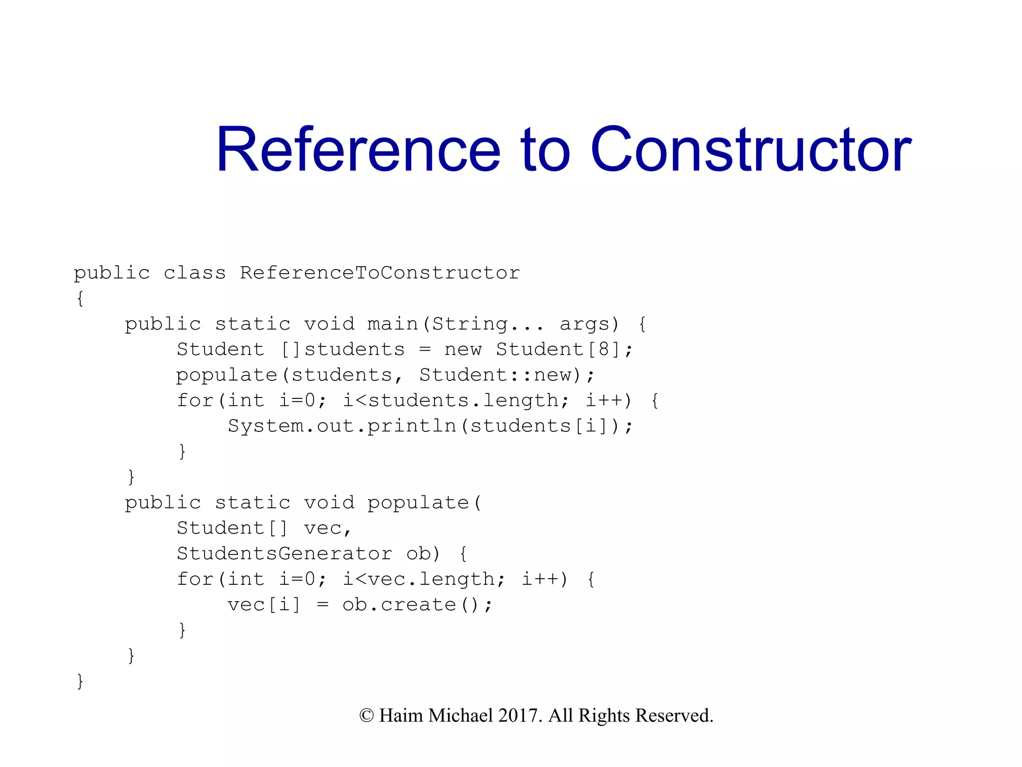 © Haim Michael 2017. All Rights Reserved. Reference to Constructor public class ReferenceToConstructor { public static void main(String... args) { Student []students = new Student[8]; populate(students, Student::new); for(int i=0; i<students.length; i++) { System.out.println(students[i]); } } public static void populate( Student[] vec, StudentsGenerator ob) { for(int i=0; i<vec.length; i++) { vec[i] = ob.create(); } } } 