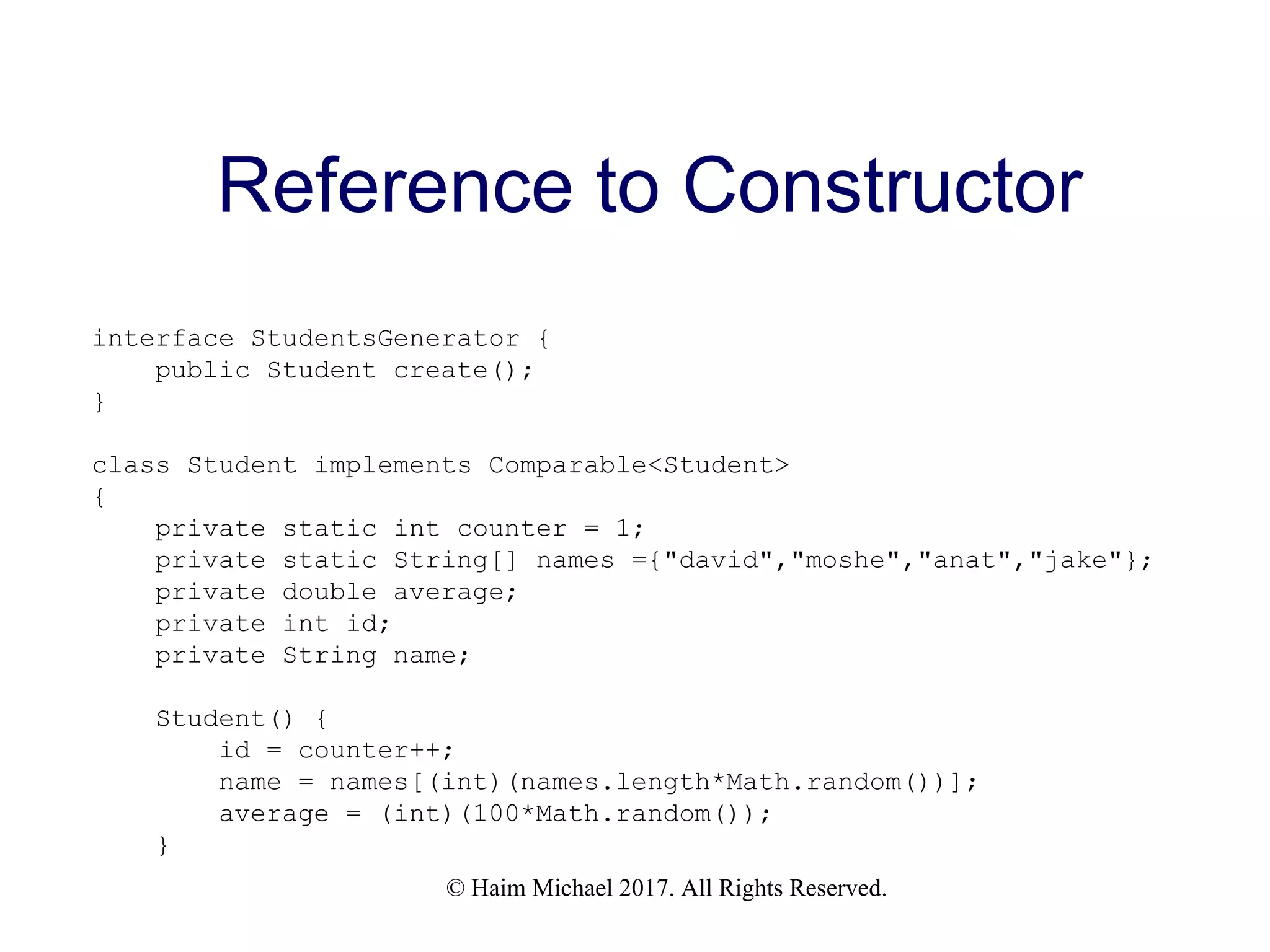 © Haim Michael 2017. All Rights Reserved. Reference to Constructor interface StudentsGenerator { public Student create(); } class Student implements Comparable<Student> { private static int counter = 1; private static String[] names ={"david","moshe","anat","jake"}; private double average; private int id; private String name; Student() { id = counter++; name = names[(int)(names.length*Math.random())]; average = (int)(100*Math.random()); } 