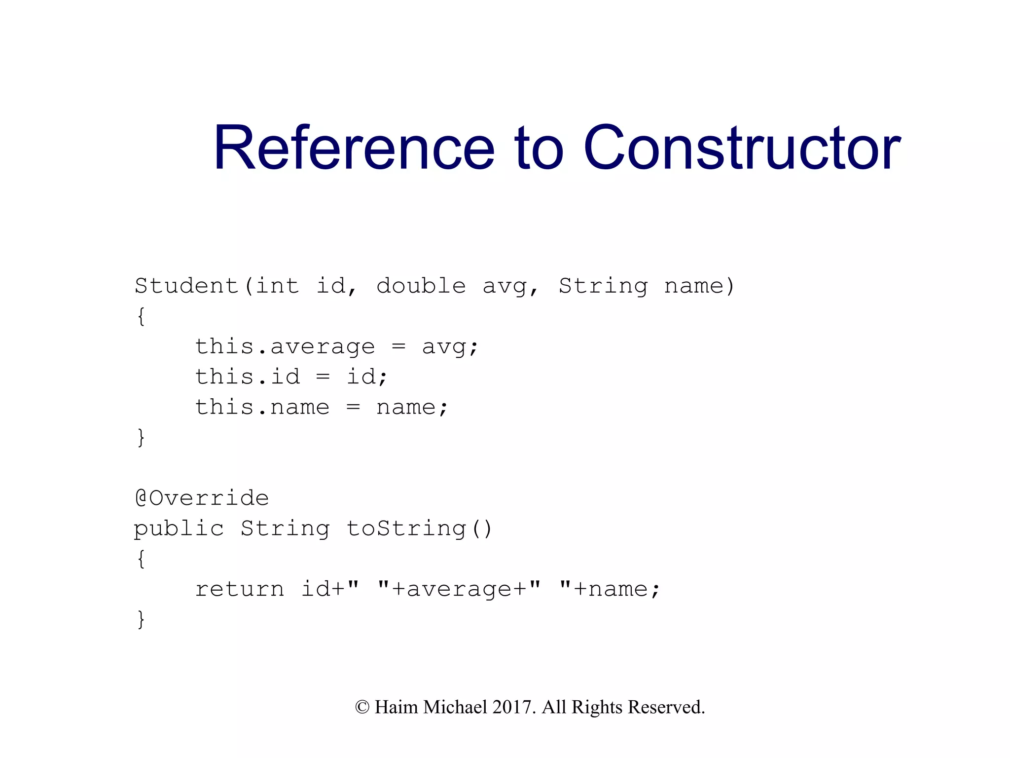 © Haim Michael 2017. All Rights Reserved. Reference to Constructor Student(int id, double avg, String name) { this.average = avg; this.id = id; this.name = name; } @Override public String toString() { return id+" "+average+" "+name; } 