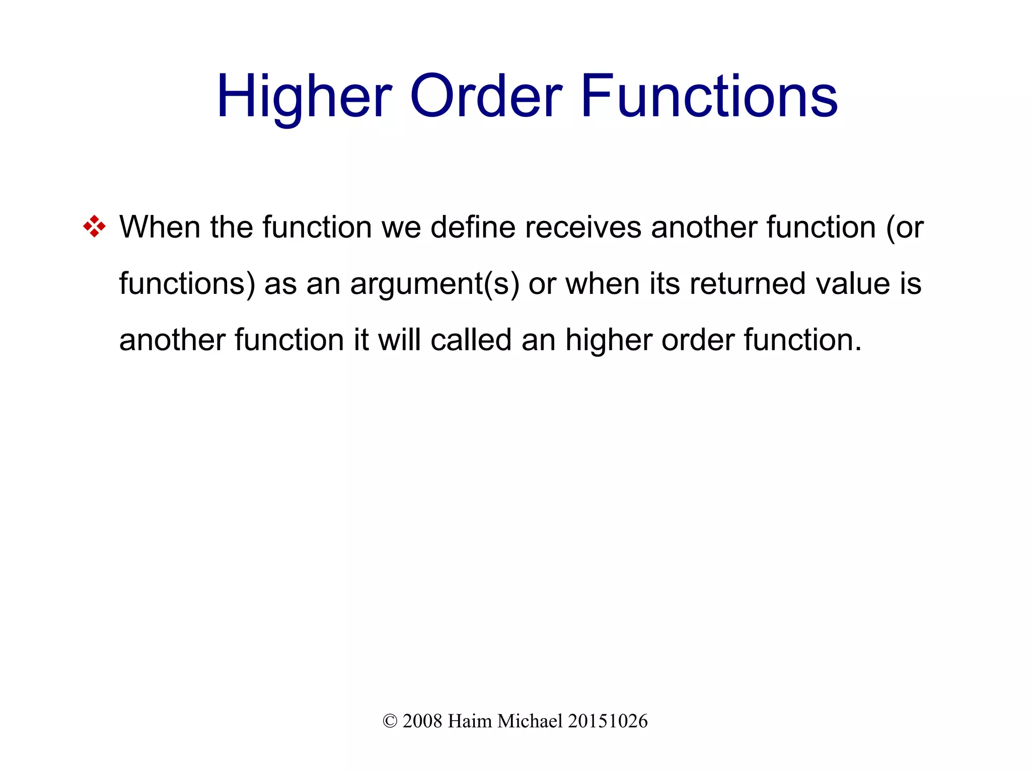 © 2008 Haim Michael 20151026 Higher Order Functions  When the function we define receives another function (or functions) as an argument(s) or when its returned value is another function it will called an higher order function. 
