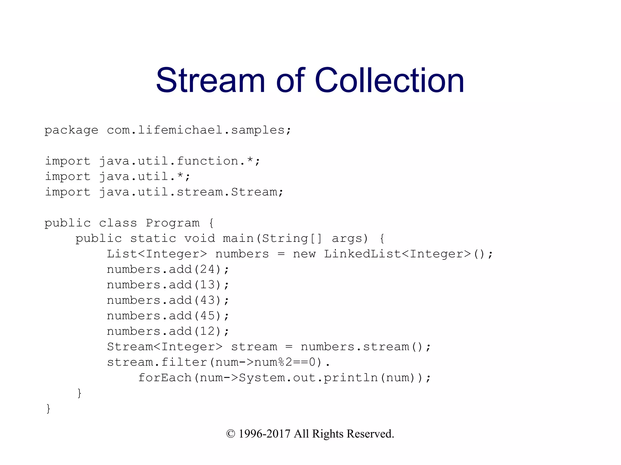 © 1996-2017 All Rights Reserved. Stream of Collection package com.lifemichael.samples; import java.util.function.*; import java.util.*; import java.util.stream.Stream; public class Program { public static void main(String[] args) { List<Integer> numbers = new LinkedList<Integer>(); numbers.add(24); numbers.add(13); numbers.add(43); numbers.add(45); numbers.add(12); Stream<Integer> stream = numbers.stream(); stream.filter(num->num%2==0). forEach(num->System.out.println(num)); } } 