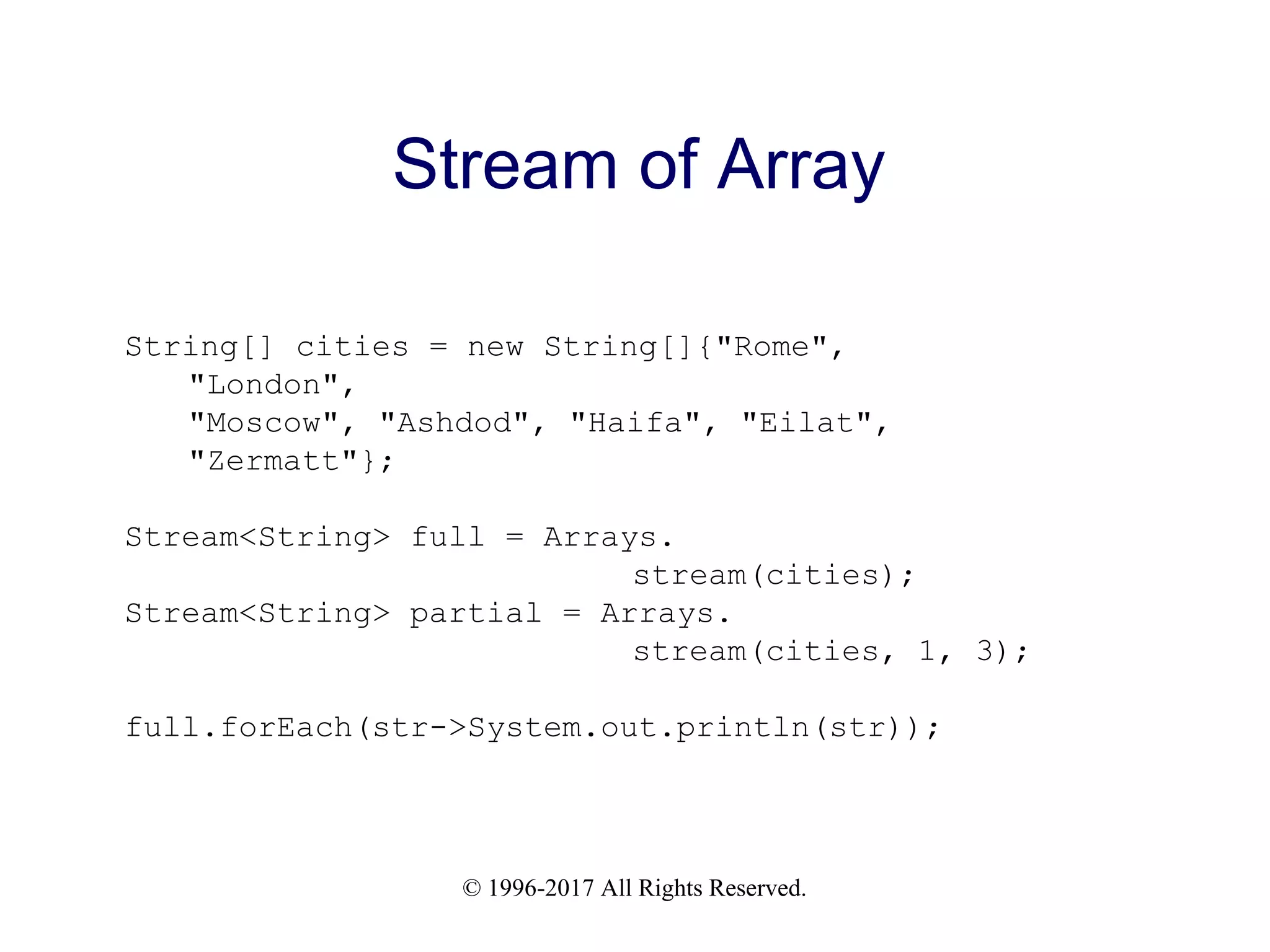 © 1996-2017 All Rights Reserved. Stream of Array String[] cities = new String[]{"Rome", "London", "Moscow", "Ashdod", "Haifa", "Eilat", "Zermatt"}; Stream<String> full = Arrays. stream(cities); Stream<String> partial = Arrays. stream(cities, 1, 3); full.forEach(str->System.out.println(str)); 