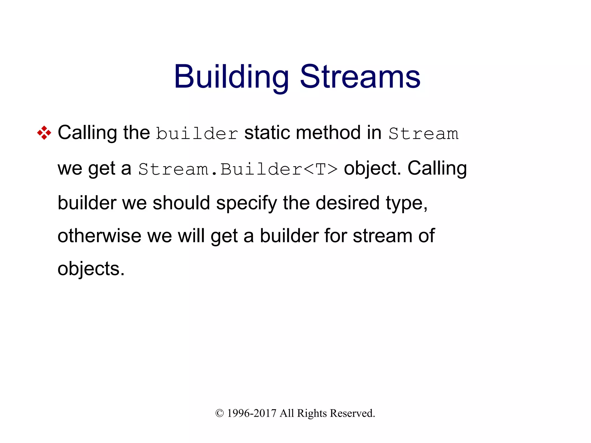 © 1996-2017 All Rights Reserved. Building Streams  Calling the builder static method in Stream we get a Stream.Builder<T> object. Calling builder we should specify the desired type, otherwise we will get a builder for stream of objects. 