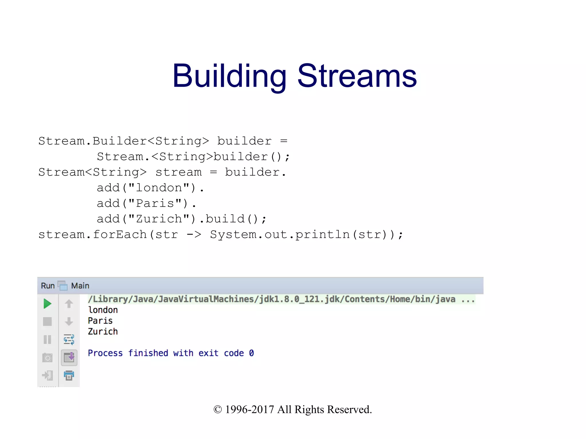 © 1996-2017 All Rights Reserved. Building Streams Stream.Builder<String> builder = Stream.<String>builder(); Stream<String> stream = builder. add("london"). add("Paris"). add("Zurich").build(); stream.forEach(str -> System.out.println(str)); 