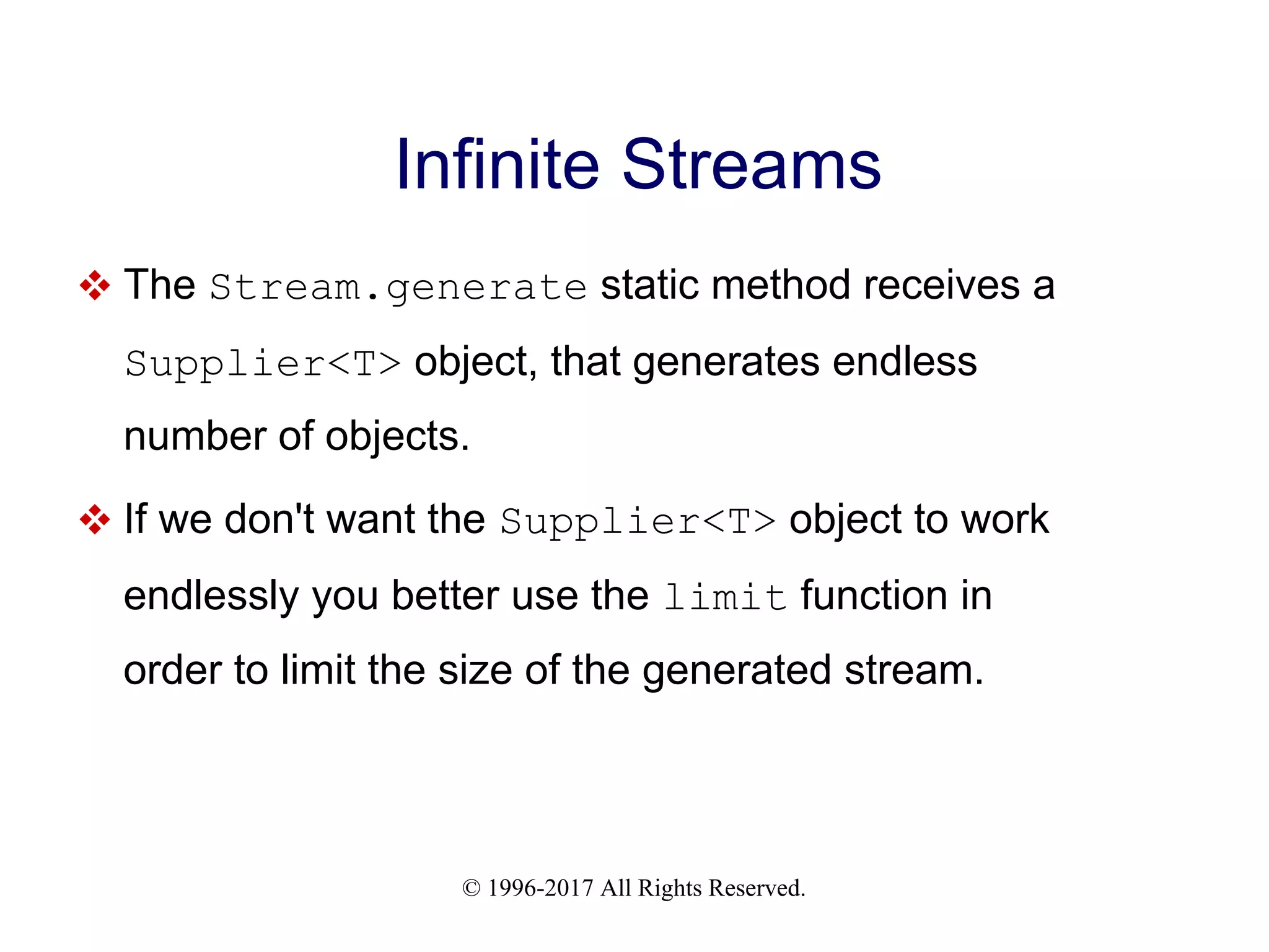 © 1996-2017 All Rights Reserved. Infinite Streams  The Stream.generate static method receives a Supplier<T> object, that generates endless number of objects.  If we don't want the Supplier<T> object to work endlessly you better use the limit function in order to limit the size of the generated stream. 