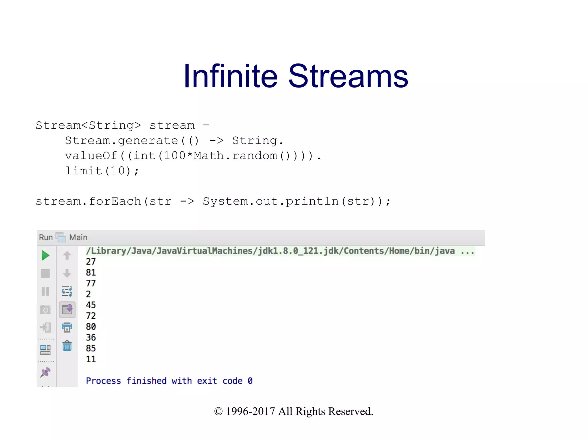 © 1996-2017 All Rights Reserved. Infinite Streams Stream<String> stream = Stream.generate(() -> String. valueOf((int(100*Math.random()))). limit(10); stream.forEach(str -> System.out.println(str)); 