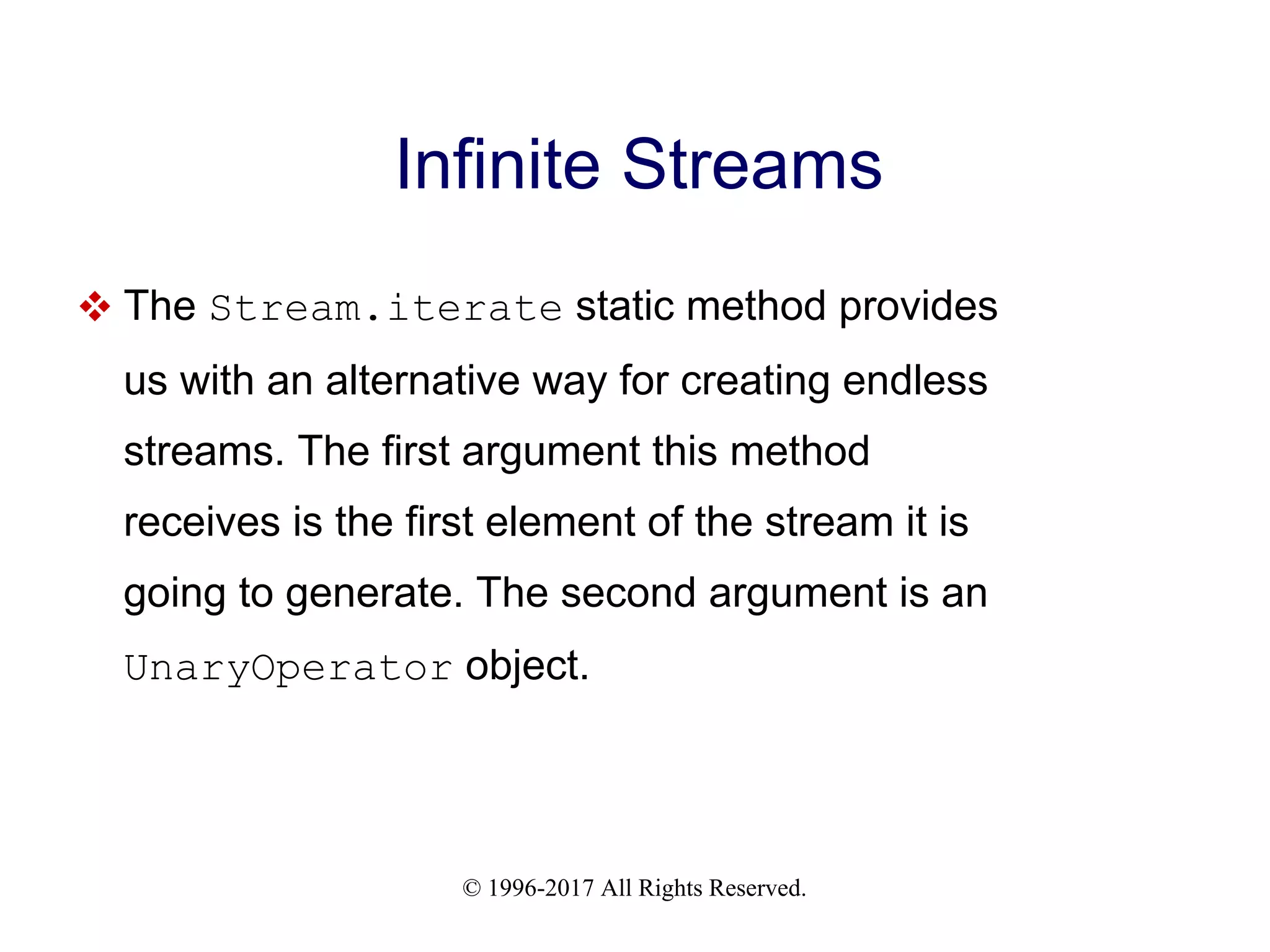 © 1996-2017 All Rights Reserved. Infinite Streams  The Stream.iterate static method provides us with an alternative way for creating endless streams. The first argument this method receives is the first element of the stream it is going to generate. The second argument is an UnaryOperator object. 