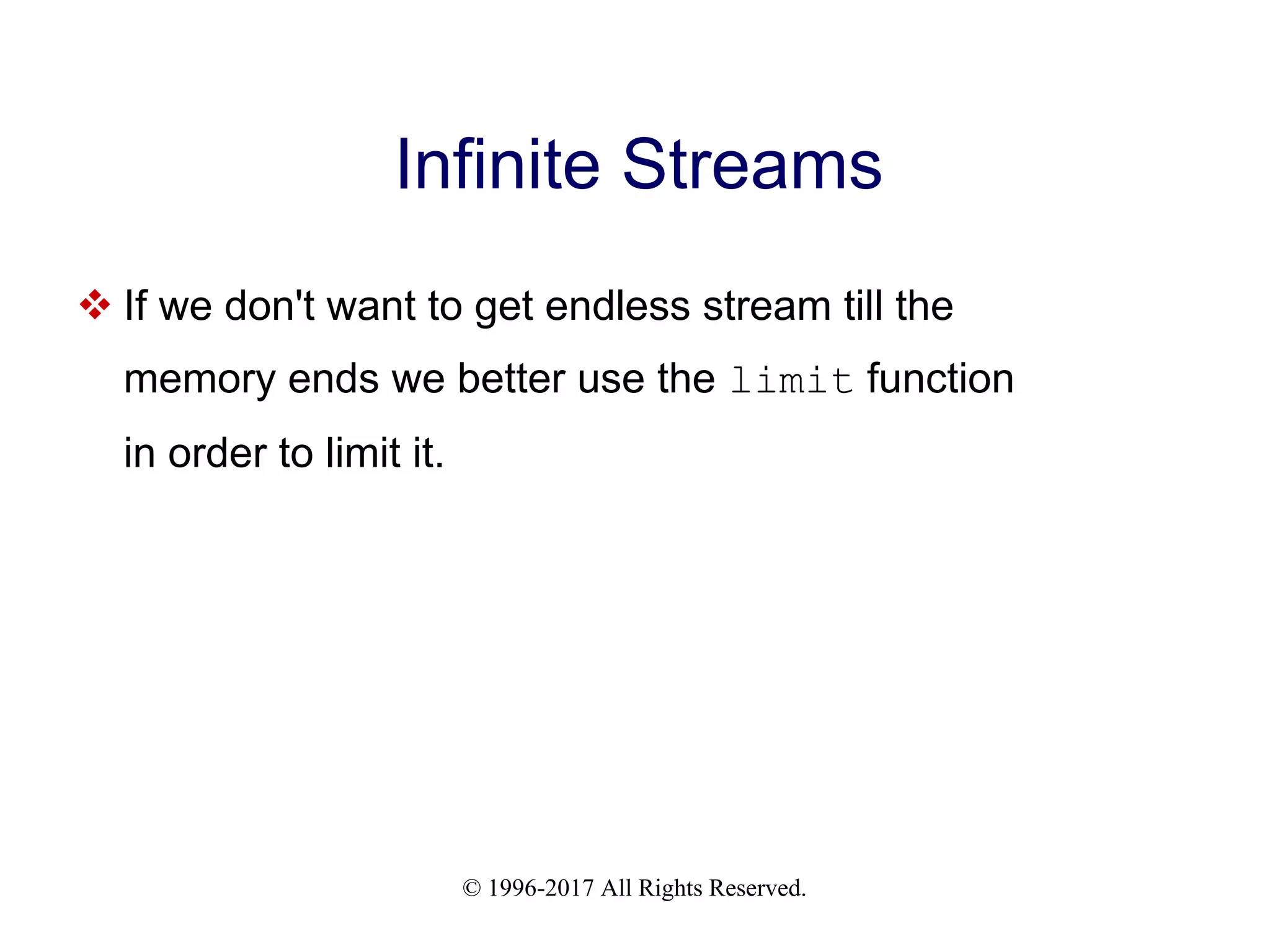 © 1996-2017 All Rights Reserved. Infinite Streams  If we don't want to get endless stream till the memory ends we better use the limit function in order to limit it. 