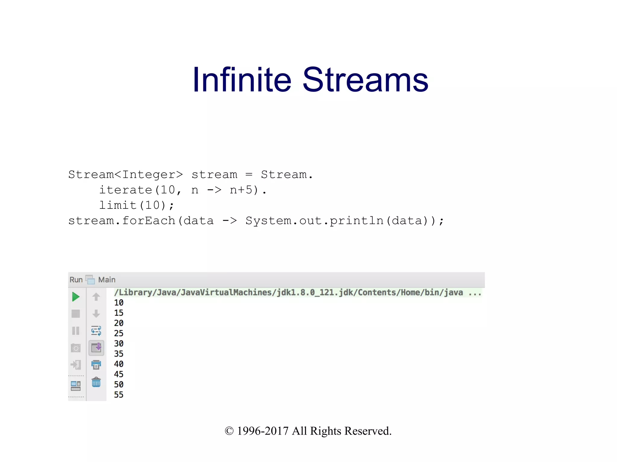 © 1996-2017 All Rights Reserved. Infinite Streams Stream<Integer> stream = Stream. iterate(10, n -> n+5). limit(10); stream.forEach(data -> System.out.println(data)); 