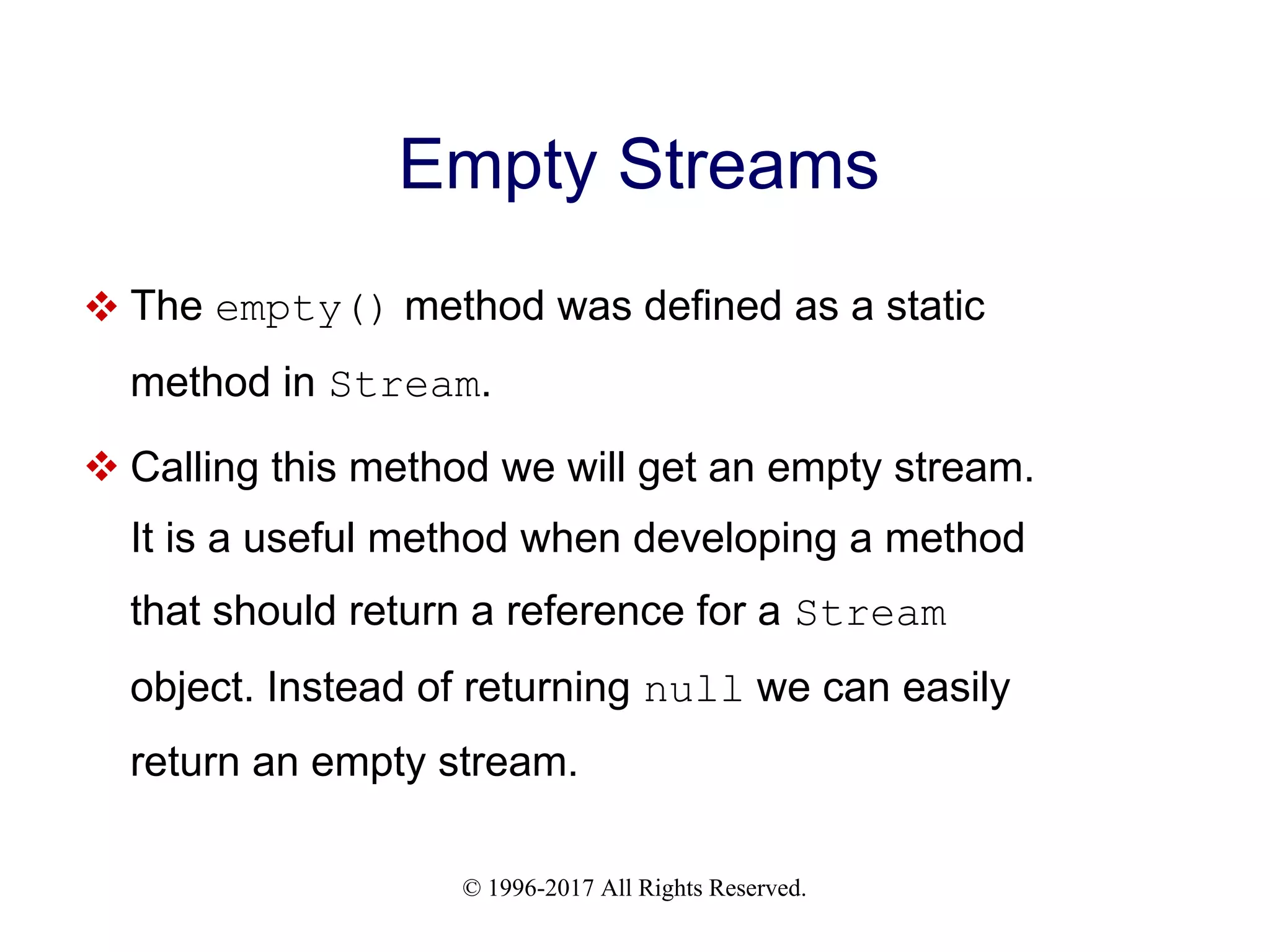 © 1996-2017 All Rights Reserved. Empty Streams  The empty() method was defined as a static method in Stream.  Calling this method we will get an empty stream. It is a useful method when developing a method that should return a reference for a Stream object. Instead of returning null we can easily return an empty stream. 