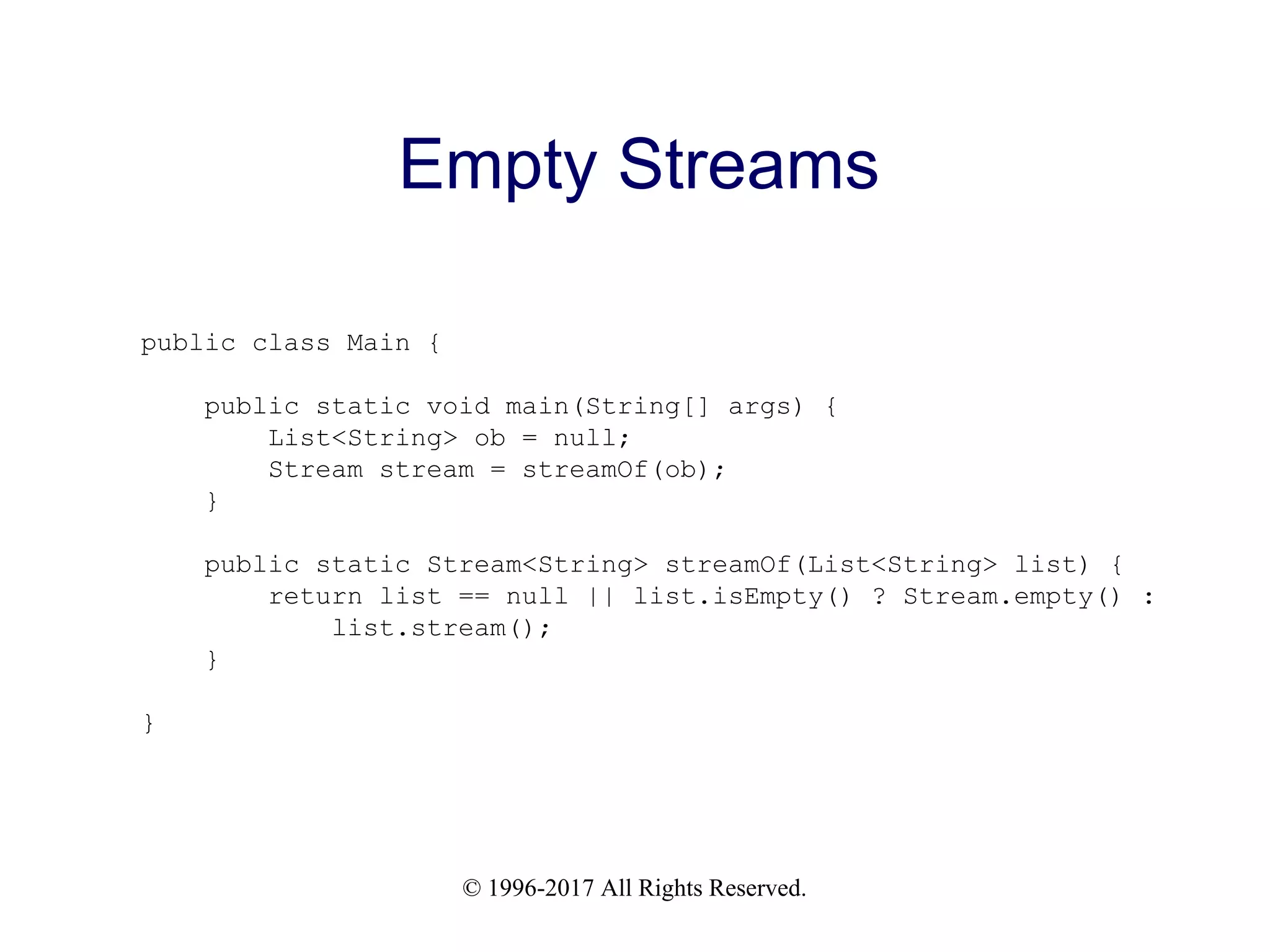 © 1996-2017 All Rights Reserved. Empty Streams public class Main { public static void main(String[] args) { List<String> ob = null; Stream stream = streamOf(ob); } public static Stream<String> streamOf(List<String> list) { return list == null || list.isEmpty() ? Stream.empty() : list.stream(); } } 