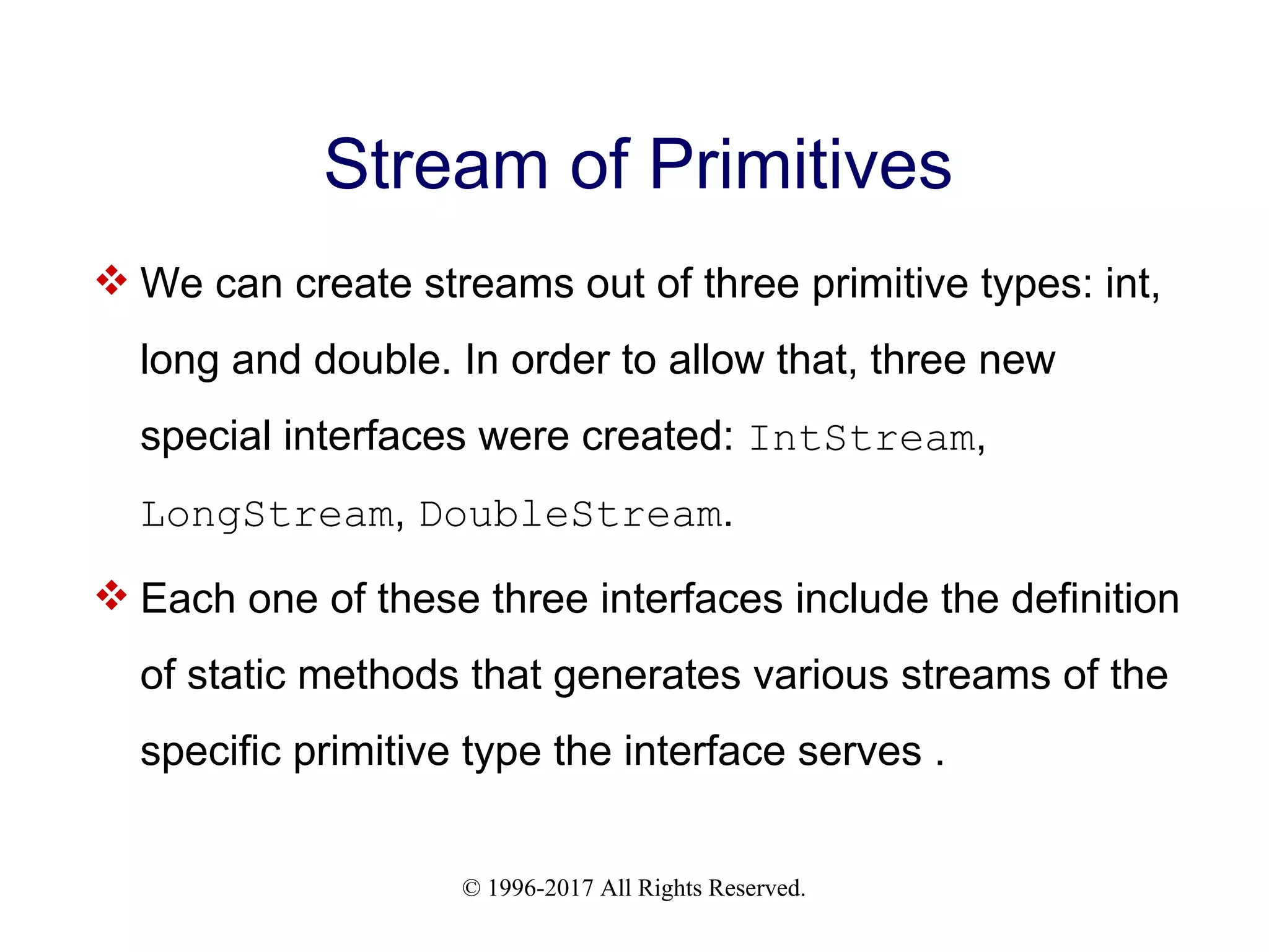 © 1996-2017 All Rights Reserved. Stream of Primitives  We can create streams out of three primitive types: int, long and double. In order to allow that, three new special interfaces were created: IntStream, LongStream, DoubleStream.  Each one of these three interfaces include the definition of static methods that generates various streams of the specific primitive type the interface serves . 