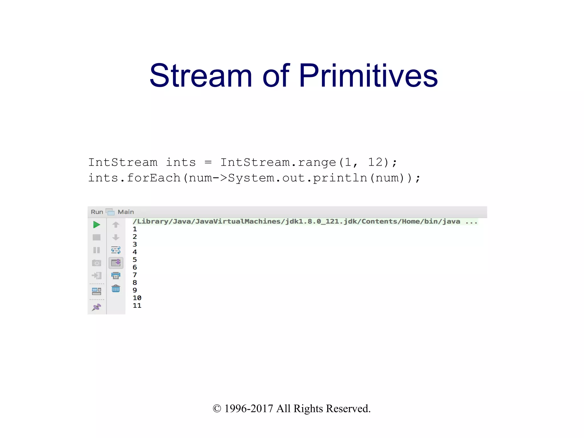 © 1996-2017 All Rights Reserved. Stream of Primitives IntStream ints = IntStream.range(1, 12); ints.forEach(num->System.out.println(num)); 