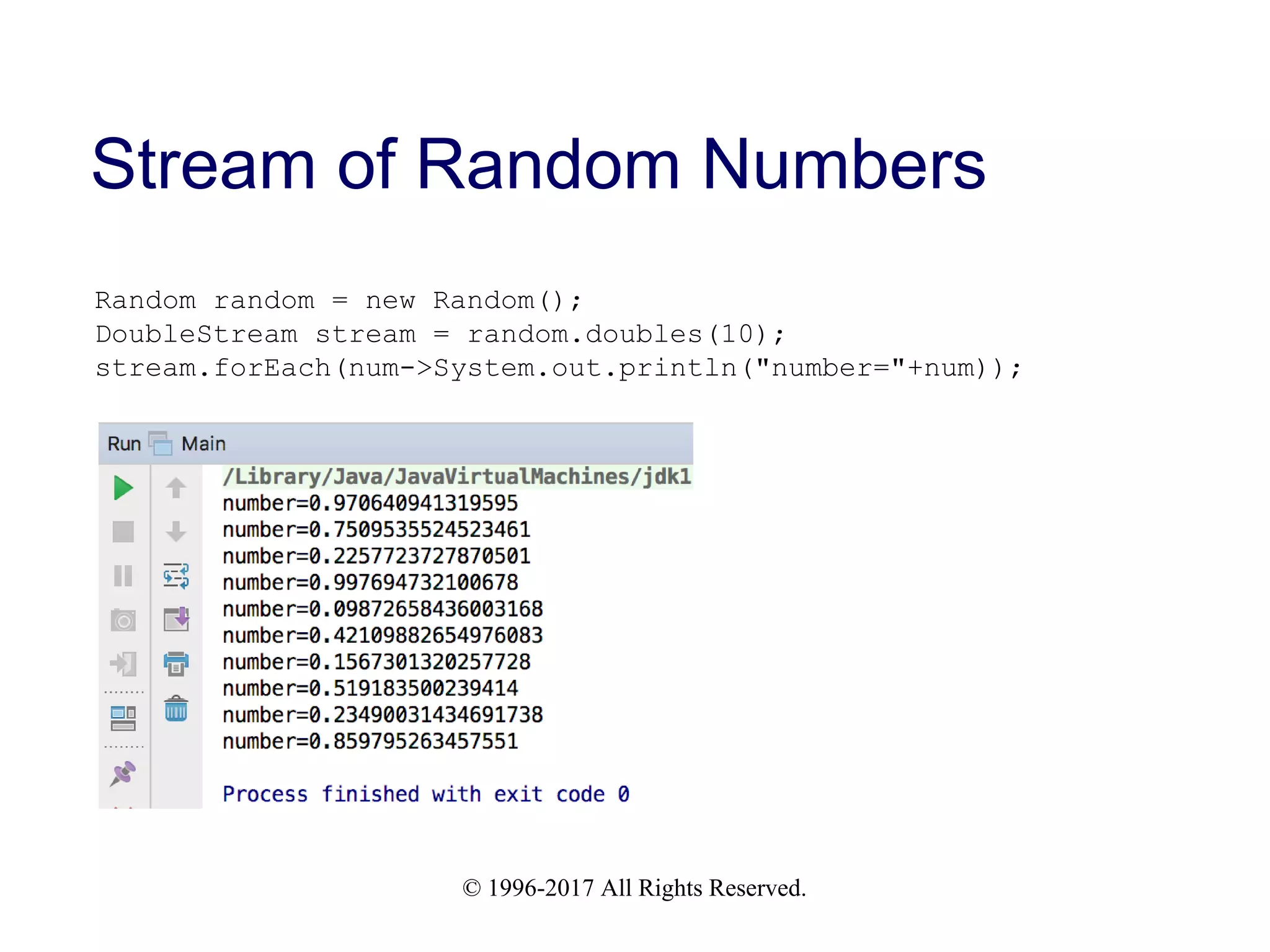 © 1996-2017 All Rights Reserved. Stream of Random Numbers Random random = new Random(); DoubleStream stream = random.doubles(10); stream.forEach(num->System.out.println("number="+num)); 
