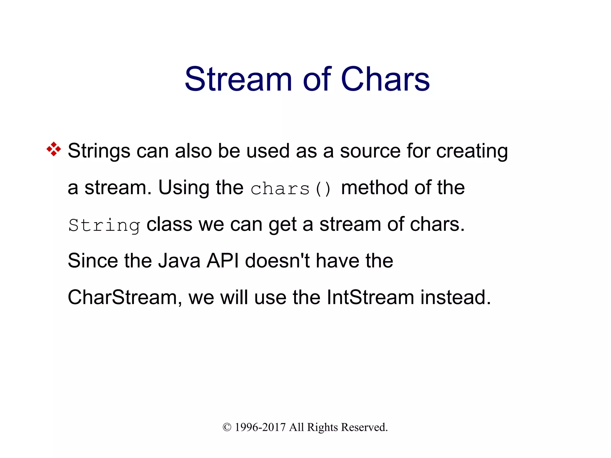 © 1996-2017 All Rights Reserved. Stream of Chars  Strings can also be used as a source for creating a stream. Using the chars() method of the String class we can get a stream of chars. Since the Java API doesn't have the CharStream, we will use the IntStream instead. 