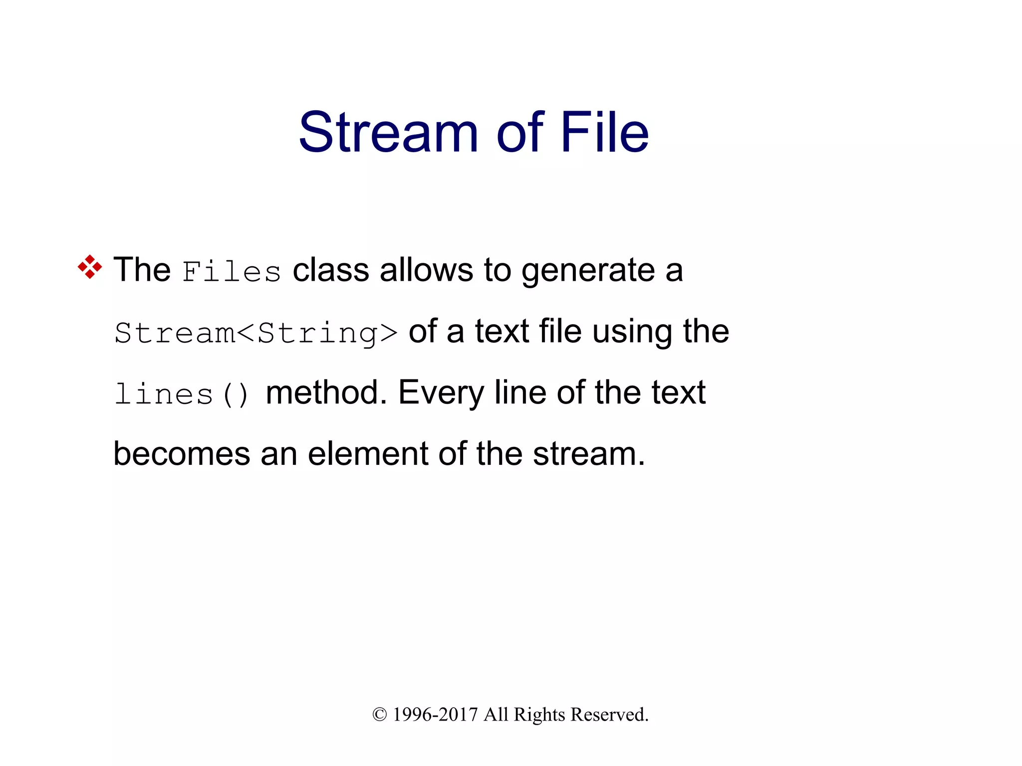 © 1996-2017 All Rights Reserved. Stream of File  The Files class allows to generate a Stream<String> of a text file using the lines() method. Every line of the text becomes an element of the stream. 