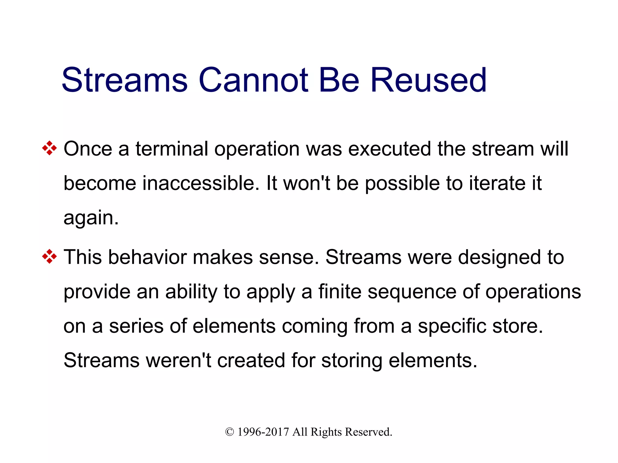 © 1996-2017 All Rights Reserved. Streams Cannot Be Reused  Once a terminal operation was executed the stream will become inaccessible. It won't be possible to iterate it again.  This behavior makes sense. Streams were designed to provide an ability to apply a finite sequence of operations on a series of elements coming from a specific store. Streams weren't created for storing elements. 