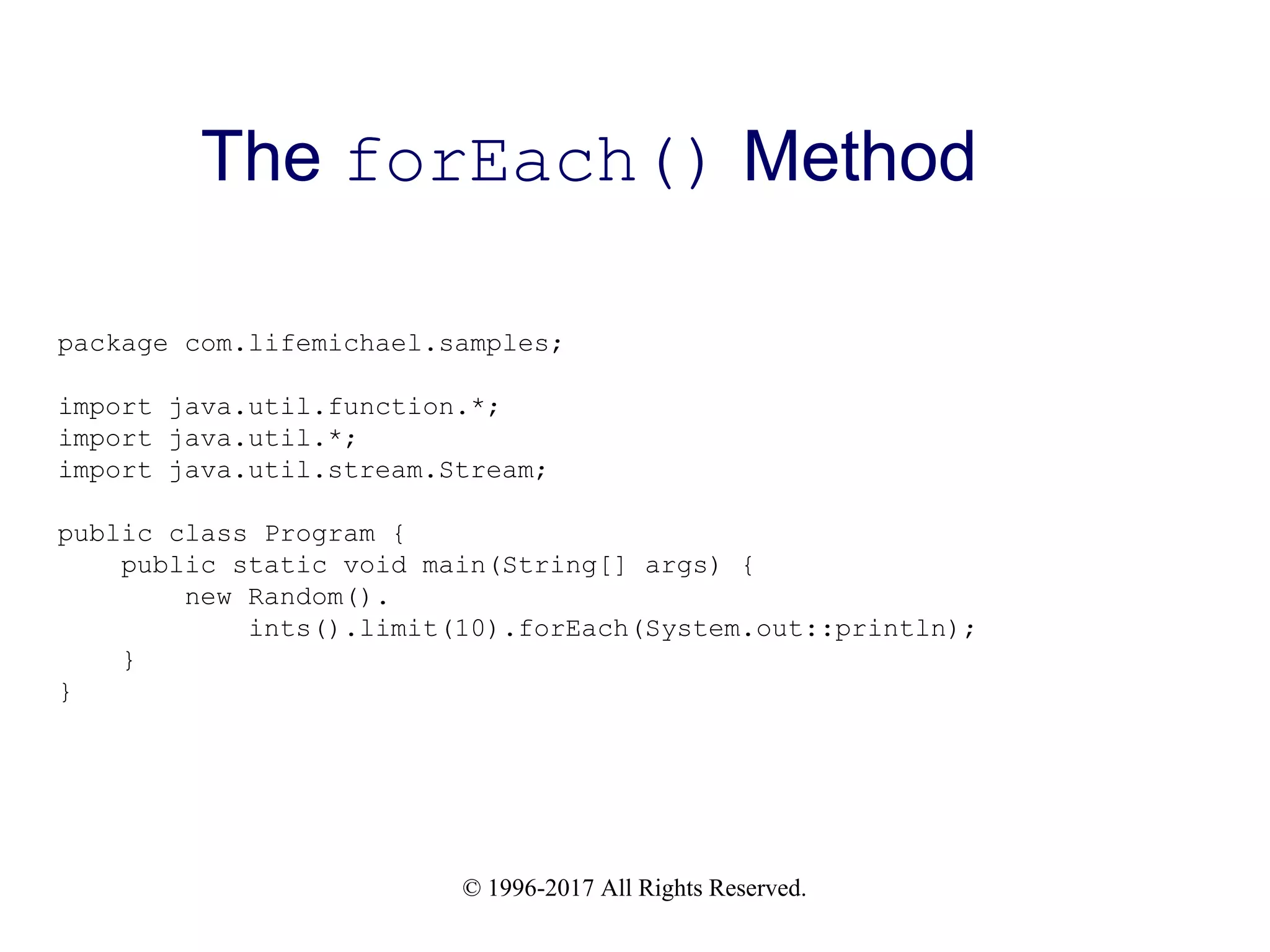 © 1996-2017 All Rights Reserved. The forEach() Method package com.lifemichael.samples; import java.util.function.*; import java.util.*; import java.util.stream.Stream; public class Program { public static void main(String[] args) { new Random(). ints().limit(10).forEach(System.out::println); } } 
