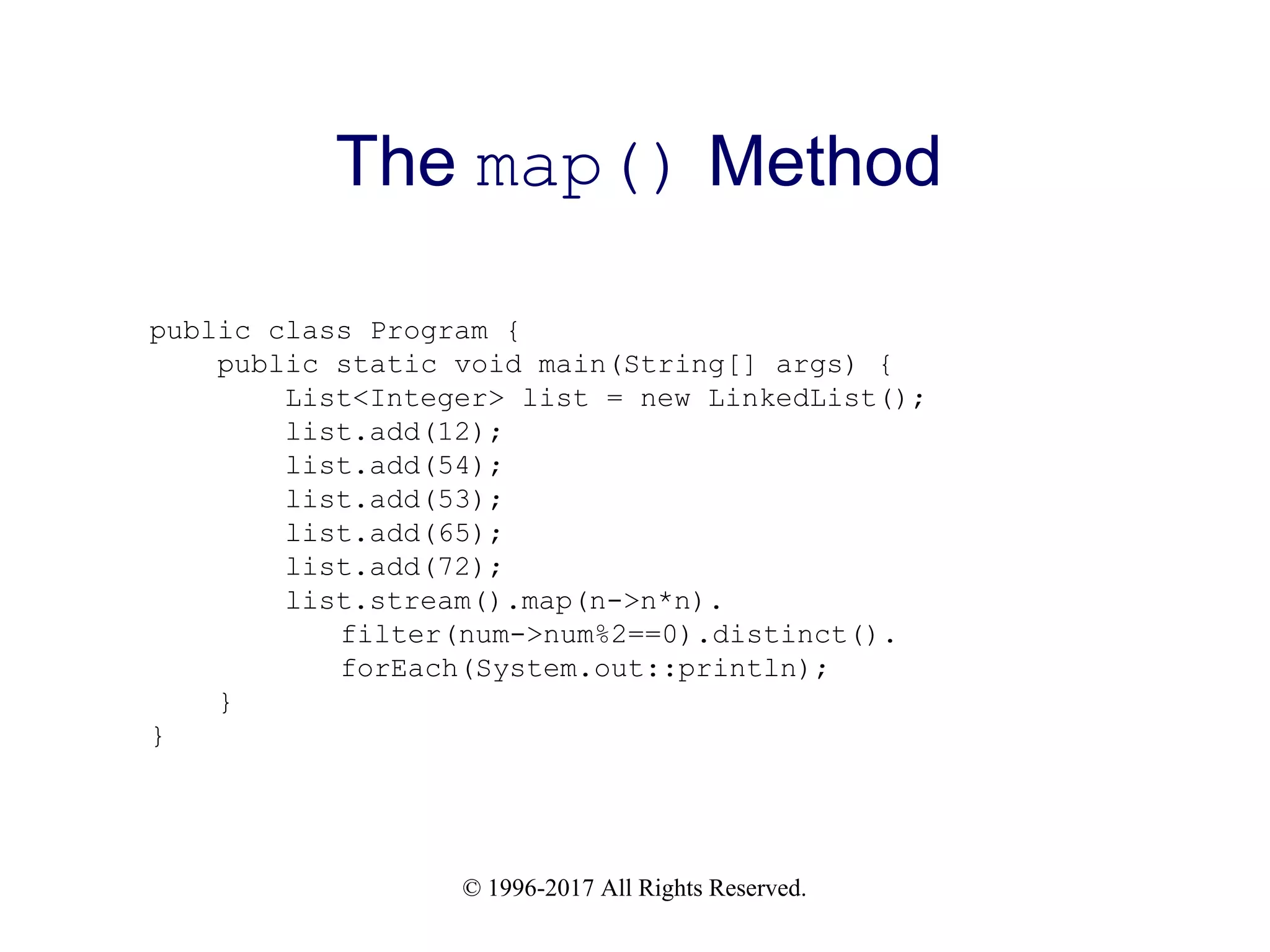 © 1996-2017 All Rights Reserved. The map() Method public class Program { public static void main(String[] args) { List<Integer> list = new LinkedList(); list.add(12); list.add(54); list.add(53); list.add(65); list.add(72); list.stream().map(n->n*n). filter(num->num%2==0).distinct(). forEach(System.out::println); } } 