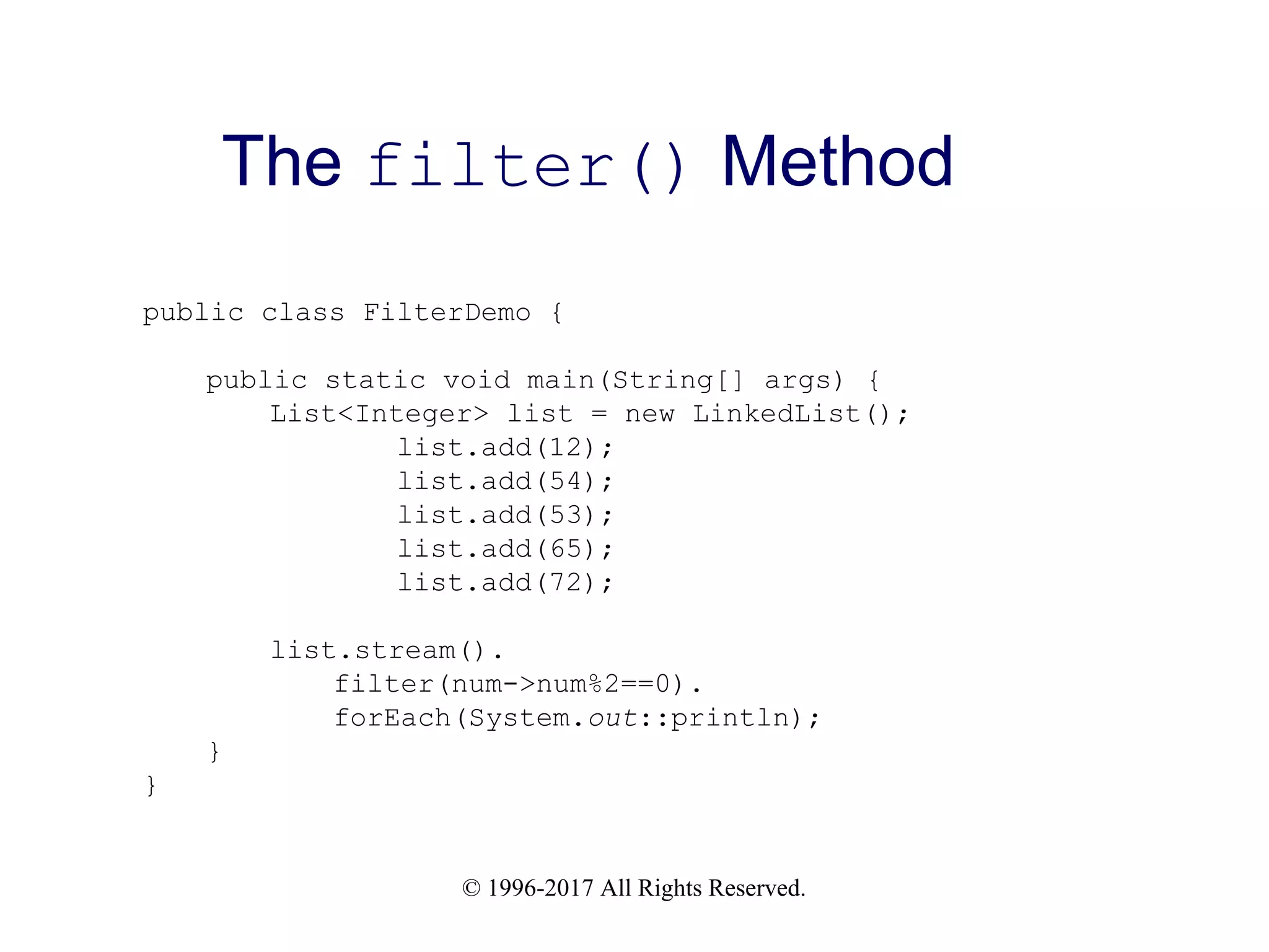 © 1996-2017 All Rights Reserved. The filter() Method public class FilterDemo { public static void main(String[] args) { List<Integer> list = new LinkedList(); list.add(12); list.add(54); list.add(53); list.add(65); list.add(72); list.stream(). filter(num->num%2==0). forEach(System.out::println); } } 