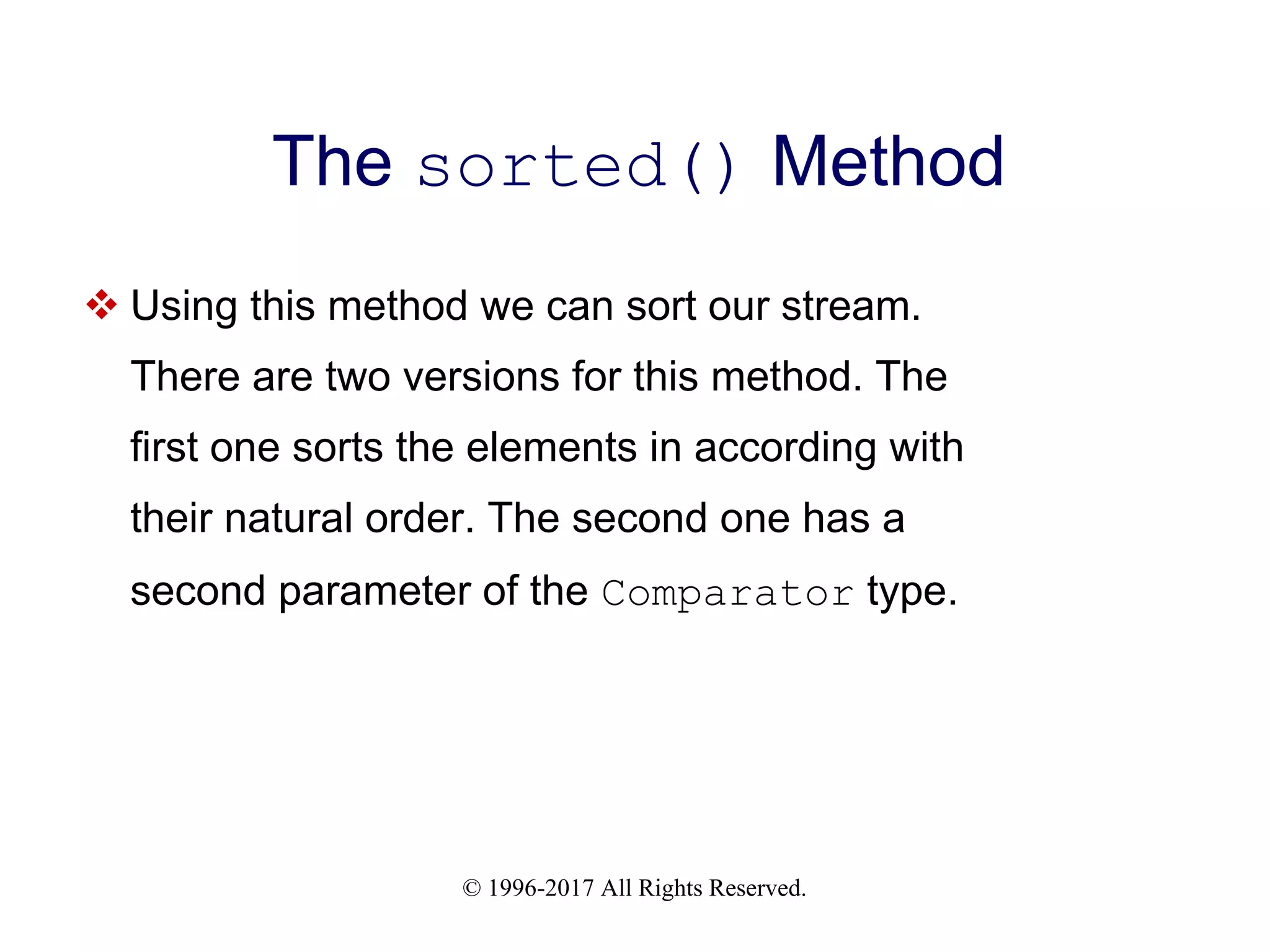 © 1996-2017 All Rights Reserved. The sorted() Method  Using this method we can sort our stream. There are two versions for this method. The first one sorts the elements in according with their natural order. The second one has a second parameter of the Comparator type. 