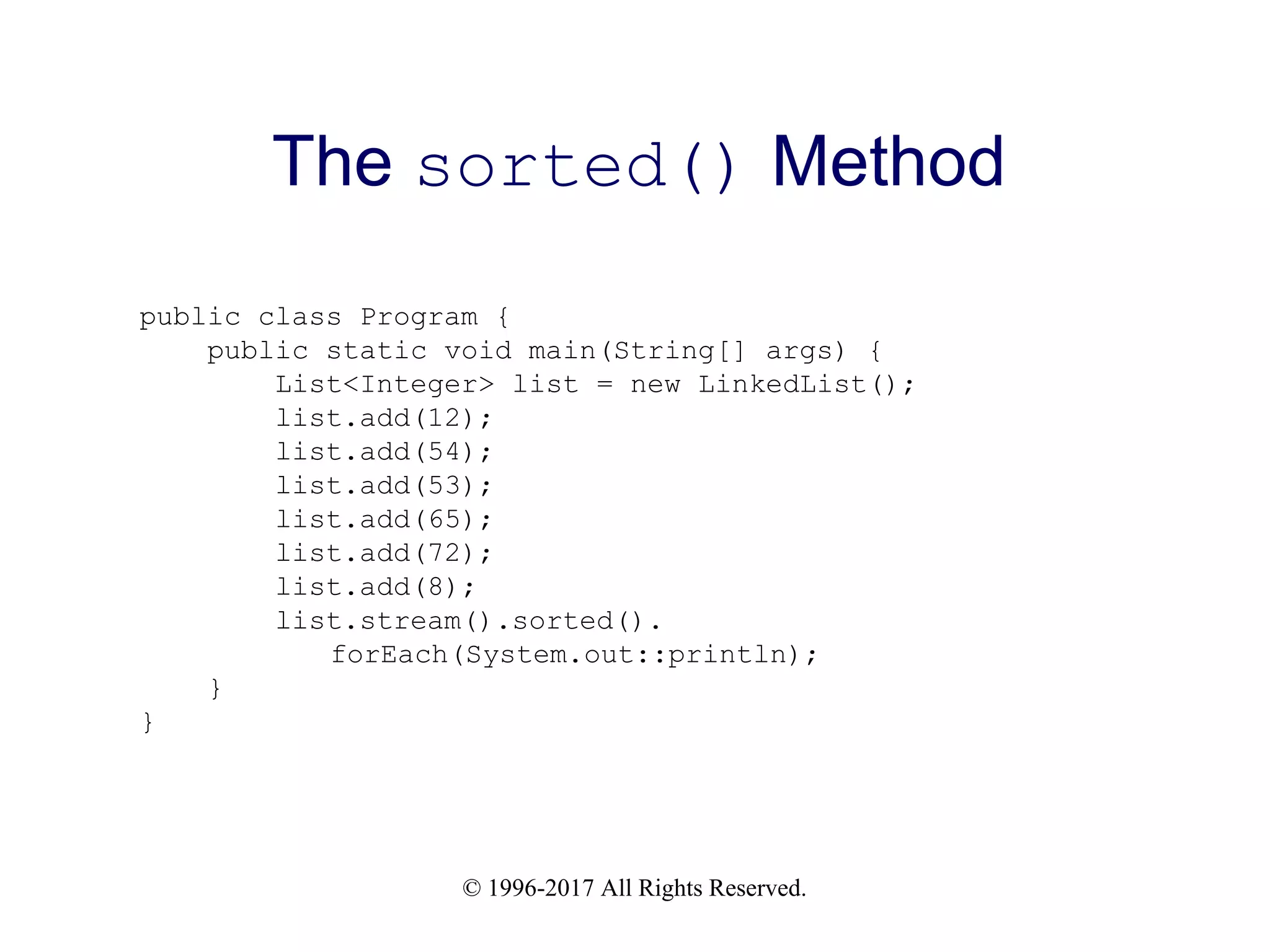 © 1996-2017 All Rights Reserved. The sorted() Method public class Program { public static void main(String[] args) { List<Integer> list = new LinkedList(); list.add(12); list.add(54); list.add(53); list.add(65); list.add(72); list.add(8); list.stream().sorted(). forEach(System.out::println); } } 