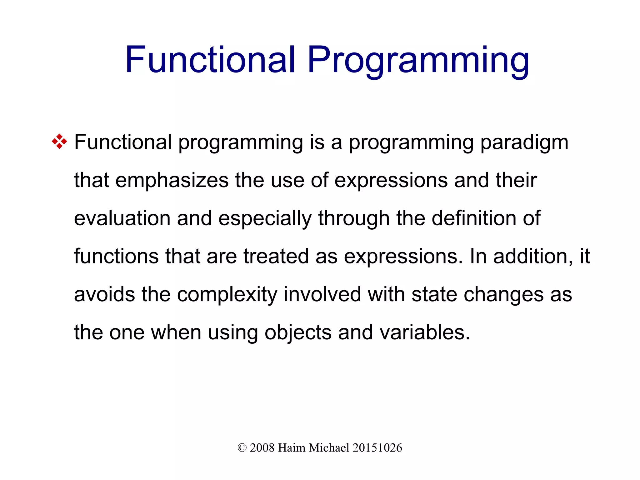 © 2008 Haim Michael 20151026 Functional Programming  Functional programming is a programming paradigm that emphasizes the use of expressions and their evaluation and especially through the definition of functions that are treated as expressions. In addition, it avoids the complexity involved with state changes as the one when using objects and variables. 