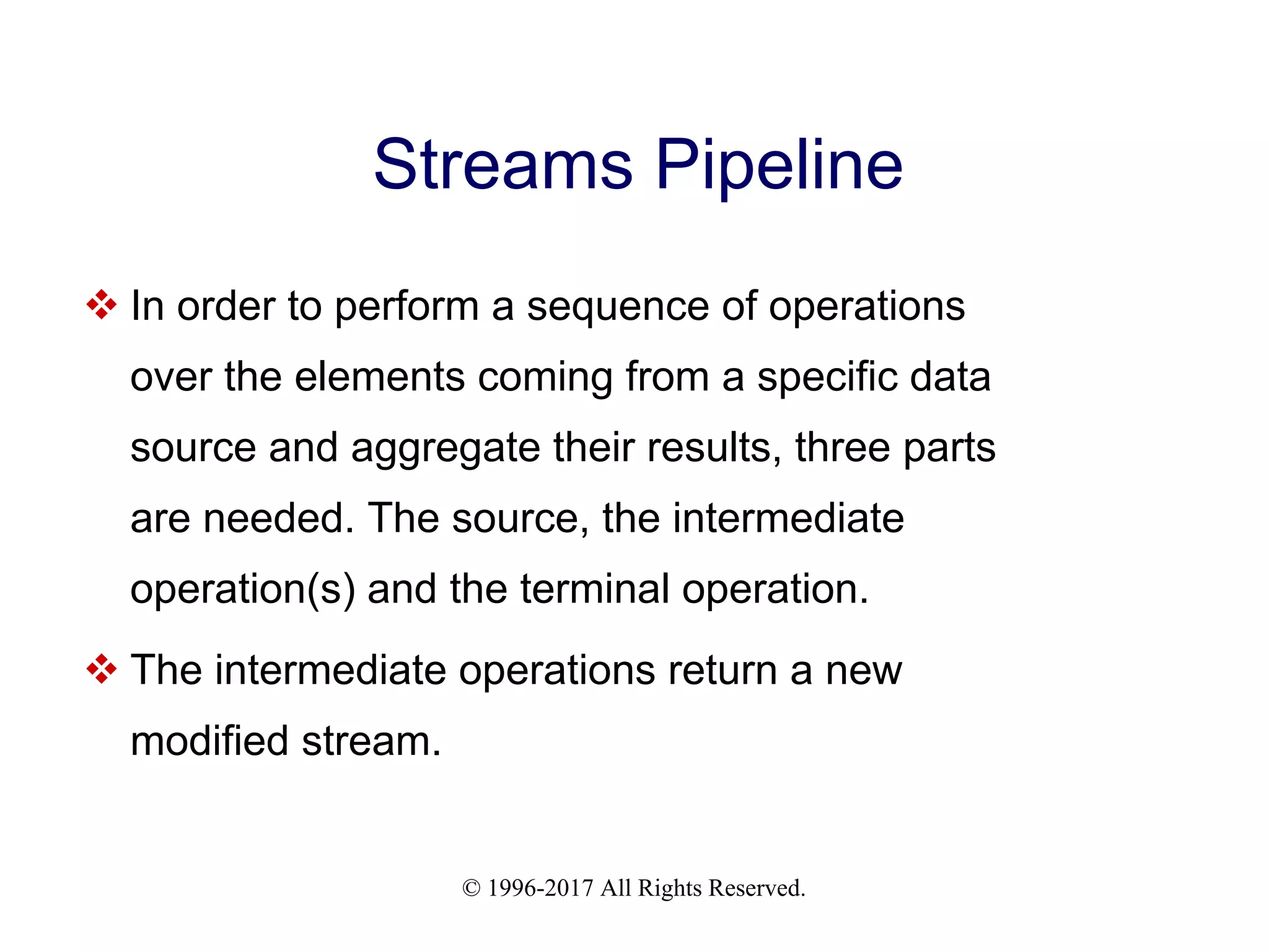 © 1996-2017 All Rights Reserved. Streams Pipeline  In order to perform a sequence of operations over the elements coming from a specific data source and aggregate their results, three parts are needed. The source, the intermediate operation(s) and the terminal operation.  The intermediate operations return a new modified stream. 