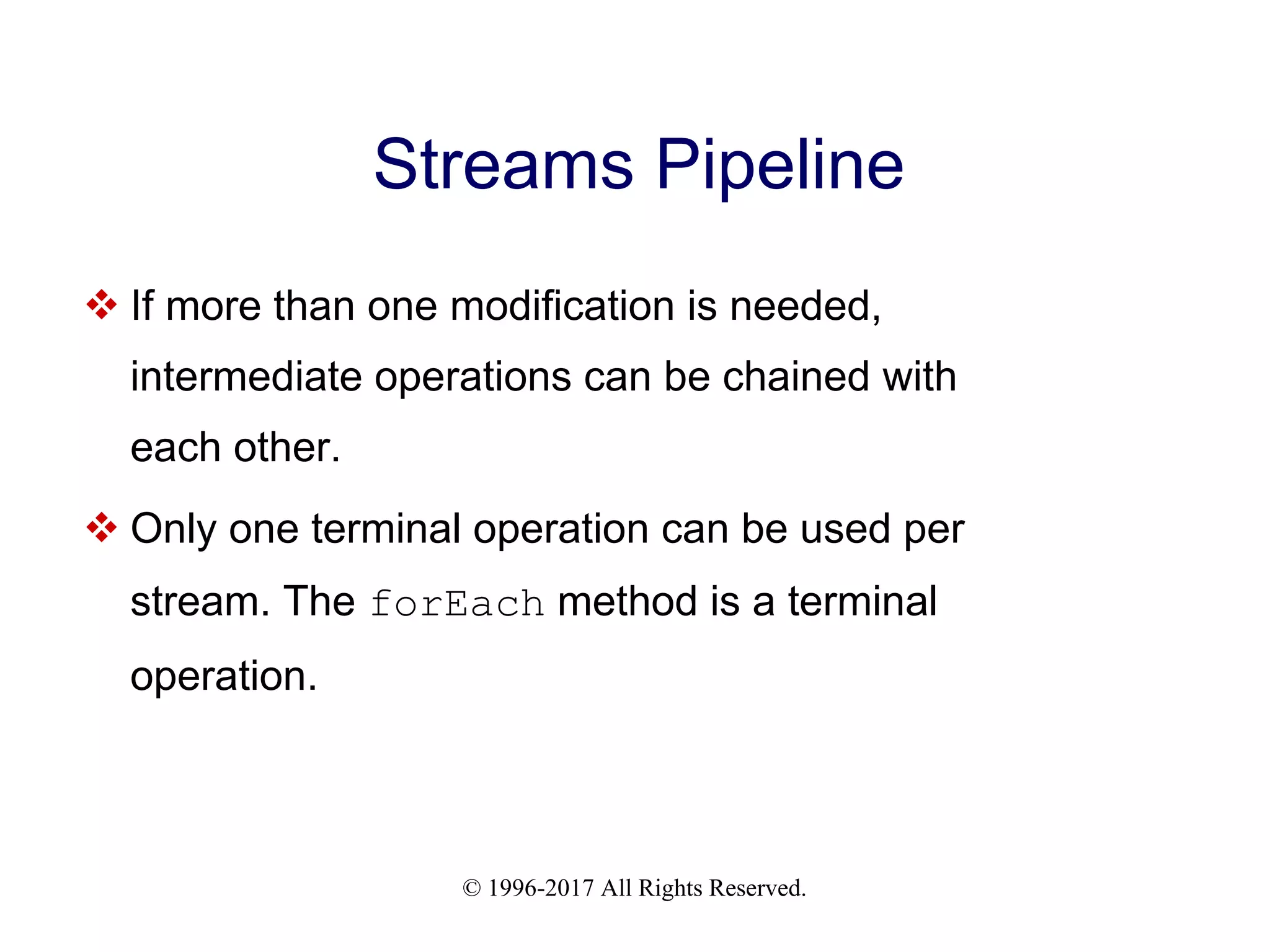 © 1996-2017 All Rights Reserved. Streams Pipeline  If more than one modification is needed, intermediate operations can be chained with each other.  Only one terminal operation can be used per stream. The forEach method is a terminal operation. 